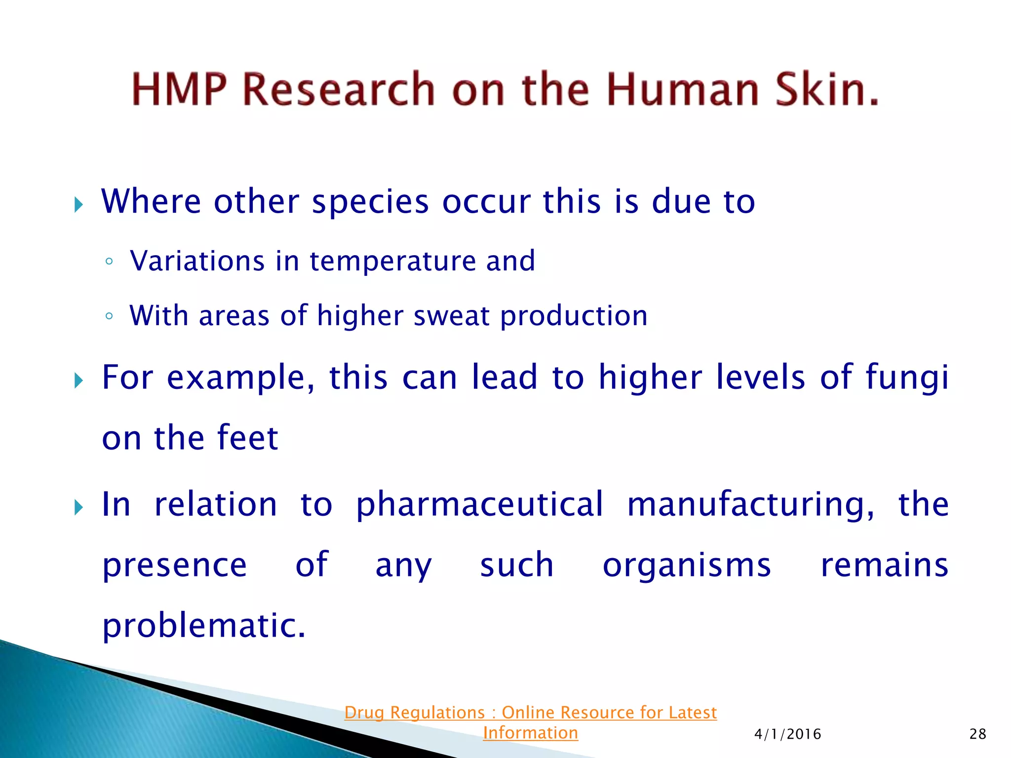  Where other species occur this is due to
◦ Variations in temperature and
◦ With areas of higher sweat production
 For example, this can lead to higher levels of fungi
on the feet
 In relation to pharmaceutical manufacturing, the
presence of any such organisms remains
problematic.
4/1/2016 28
Drug Regulations : Online Resource for Latest
Information
 