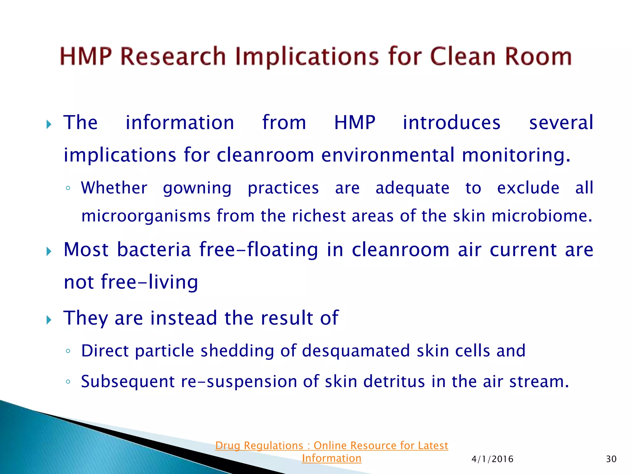  The information from HMP introduces several
implications for cleanroom environmental monitoring.
◦ Whether gowning practices are adequate to exclude all
microorganisms from the richest areas of the skin microbiome.
 Most bacteria free-floating in cleanroom air current are
not free-living
 They are instead the result of
◦ Direct particle shedding of desquamated skin cells and
◦ Subsequent re-suspension of skin detritus in the air stream.
4/1/2016 30
Drug Regulations : Online Resource for Latest
Information
 