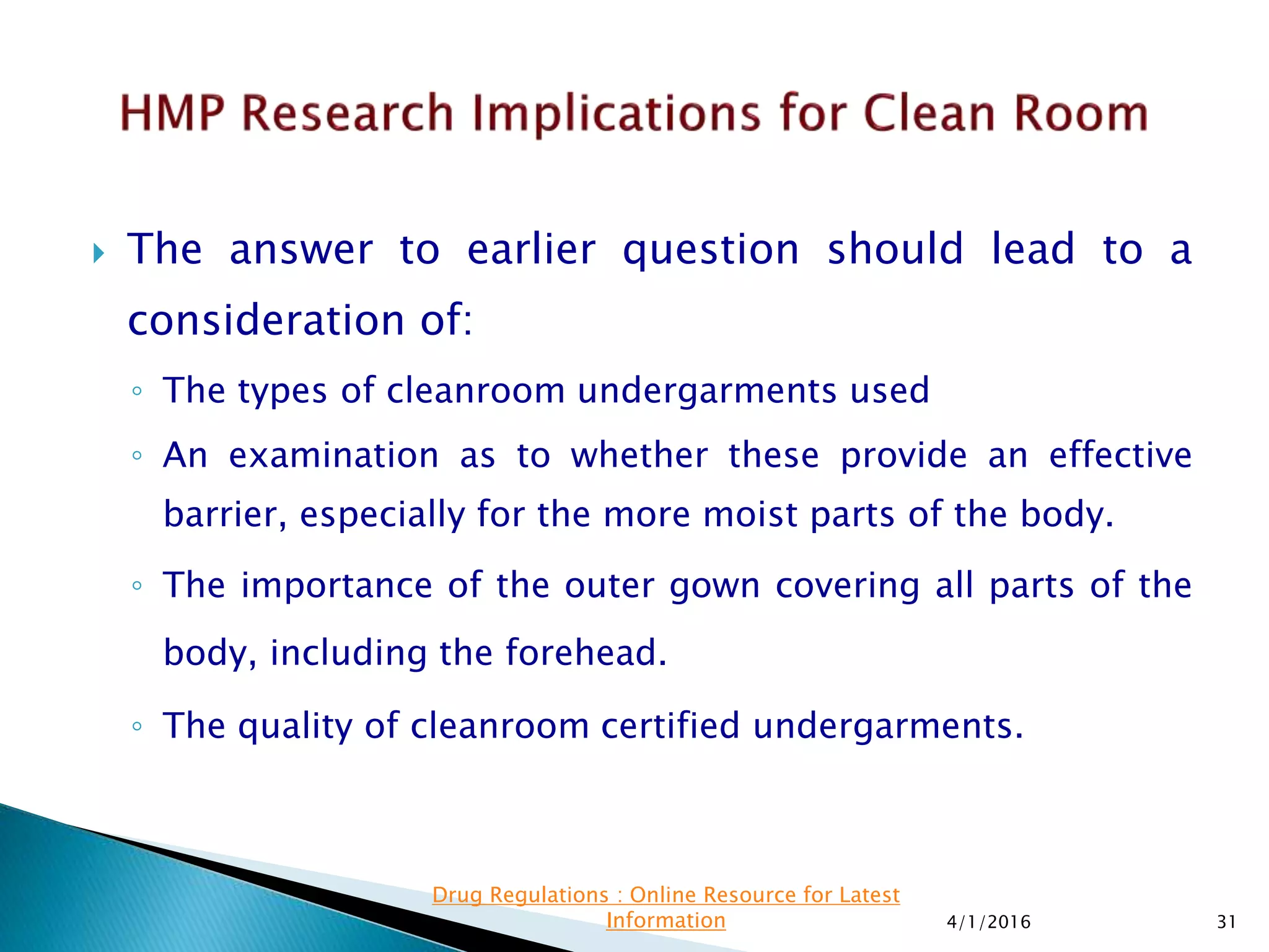  The answer to earlier question should lead to a
consideration of:
◦ The types of cleanroom undergarments used
◦ An examination as to whether these provide an effective
barrier, especially for the more moist parts of the body.
◦ The importance of the outer gown covering all parts of the
body, including the forehead.
◦ The quality of cleanroom certified undergarments.
4/1/2016 31
Drug Regulations : Online Resource for Latest
Information
 