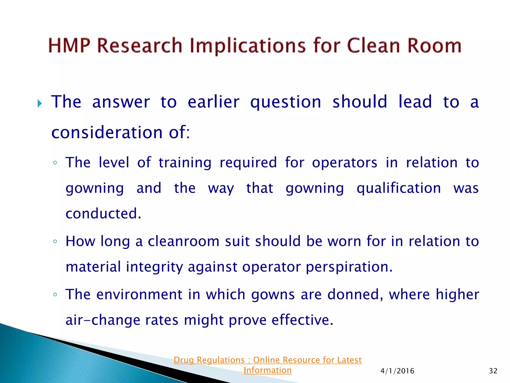  The answer to earlier question should lead to a
consideration of:
◦ The level of training required for operators in relation to
gowning and the way that gowning qualification was
conducted.
◦ How long a cleanroom suit should be worn for in relation to
material integrity against operator perspiration.
◦ The environment in which gowns are donned, where higher
air-change rates might prove effective.
4/1/2016 32
Drug Regulations : Online Resource for Latest
Information
 