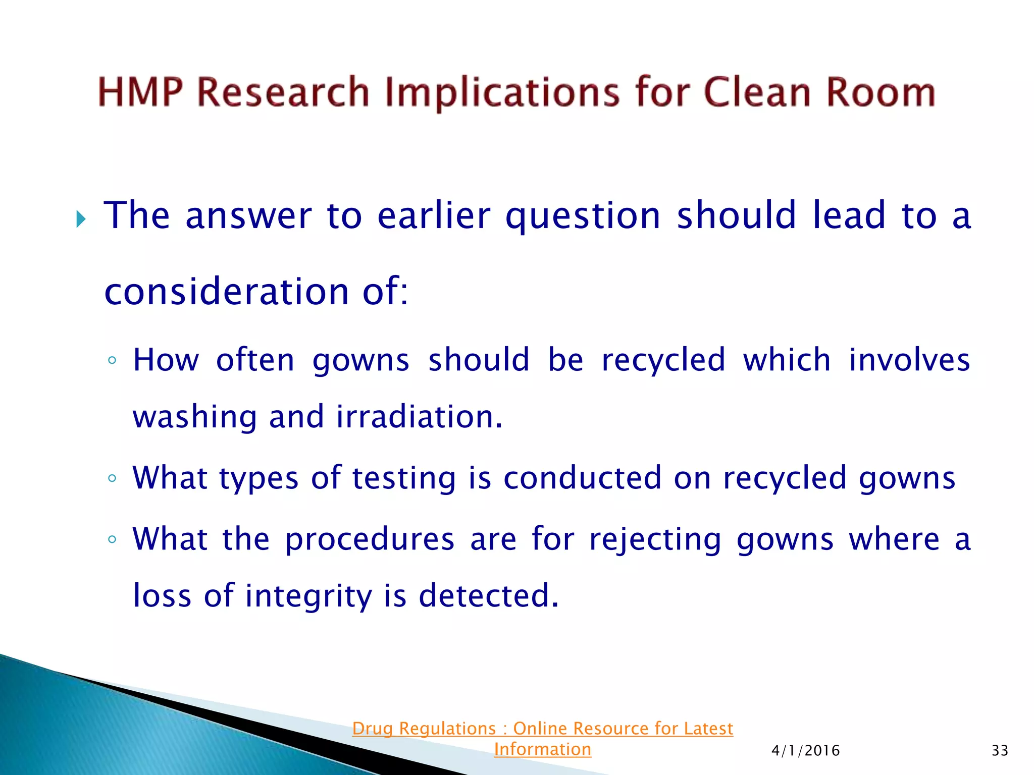  The answer to earlier question should lead to a
consideration of:
◦ How often gowns should be recycled which involves
washing and irradiation.
◦ What types of testing is conducted on recycled gowns
◦ What the procedures are for rejecting gowns where a
loss of integrity is detected.
4/1/2016 33
Drug Regulations : Online Resource for Latest
Information
 