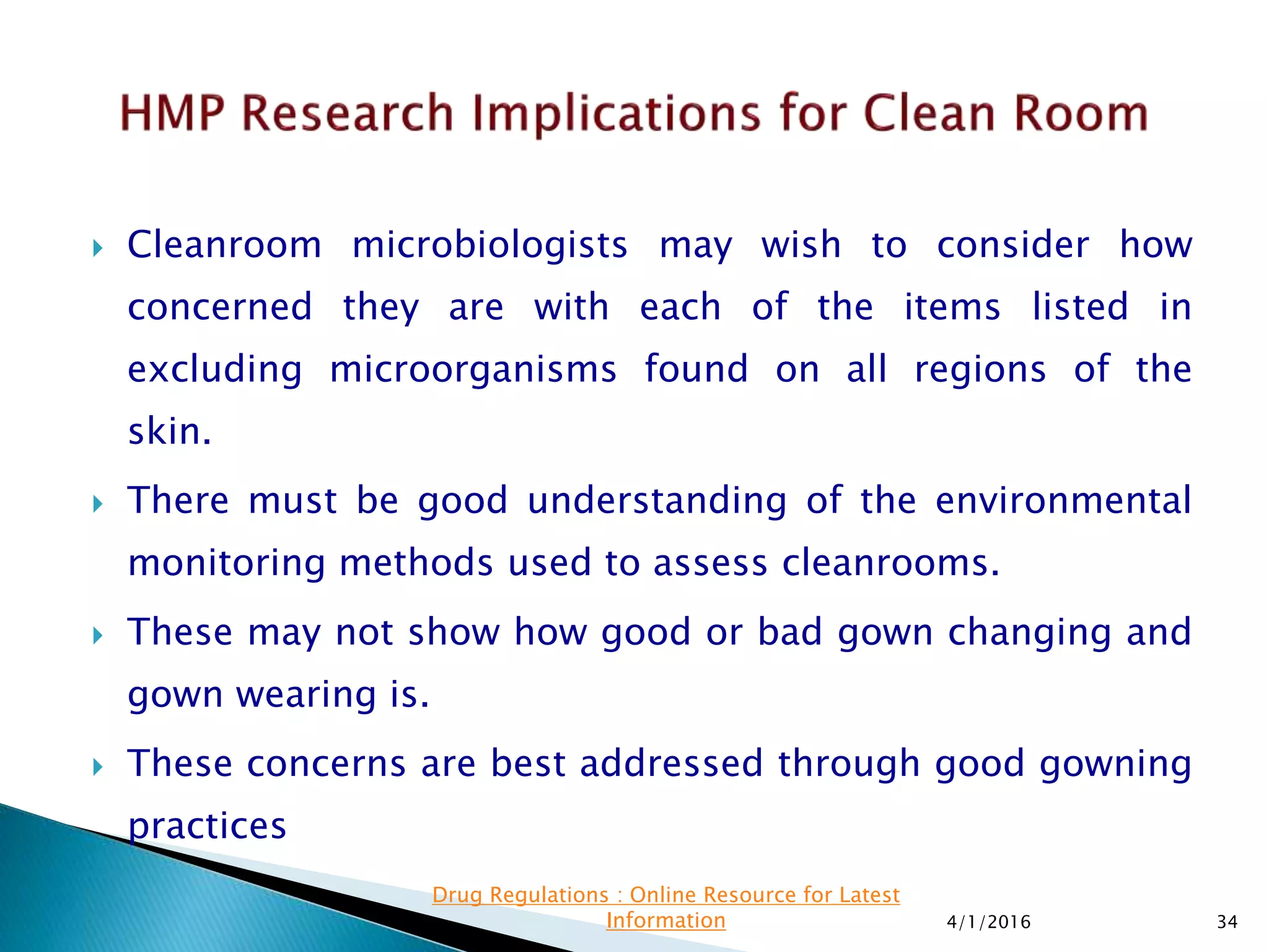  Cleanroom microbiologists may wish to consider how
concerned they are with each of the items listed in
excluding microorganisms found on all regions of the
skin.
 There must be good understanding of the environmental
monitoring methods used to assess cleanrooms.
 These may not show how good or bad gown changing and
gown wearing is.
 These concerns are best addressed through good gowning
practices
4/1/2016 34
Drug Regulations : Online Resource for Latest
Information
 