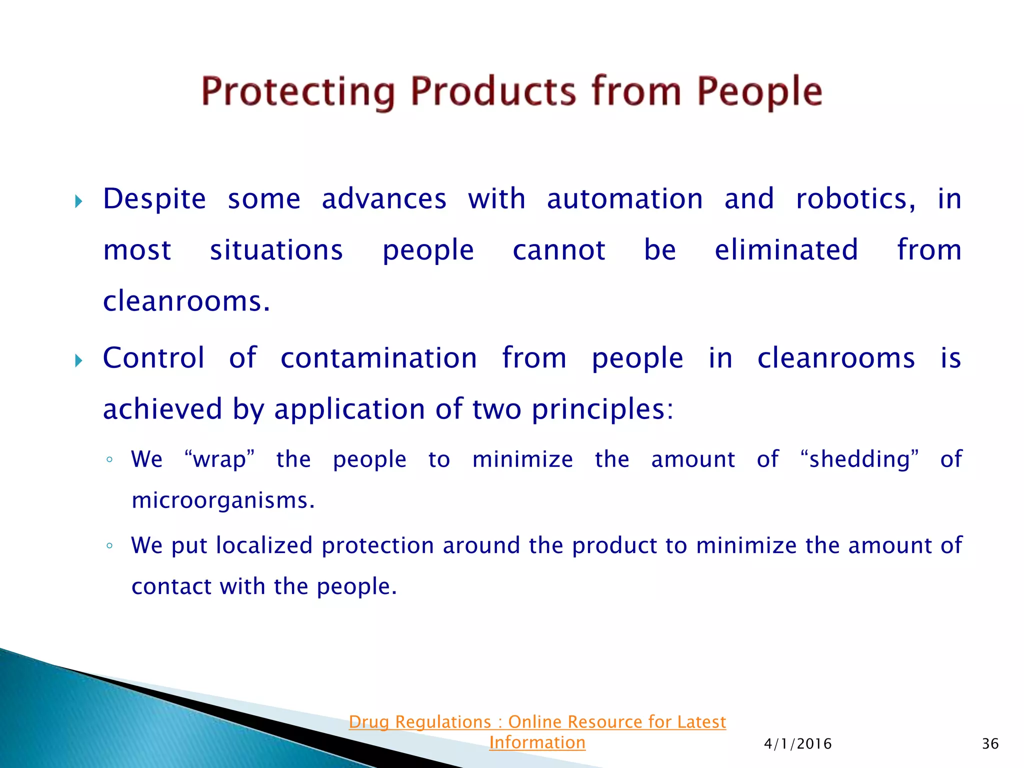  Despite some advances with automation and robotics, in
most situations people cannot be eliminated from
cleanrooms.
 Control of contamination from people in cleanrooms is
achieved by application of two principles:
◦ We “wrap” the people to minimize the amount of “shedding” of
microorganisms.
◦ We put localized protection around the product to minimize the amount of
contact with the people.
4/1/2016 36
Drug Regulations : Online Resource for Latest
Information
 