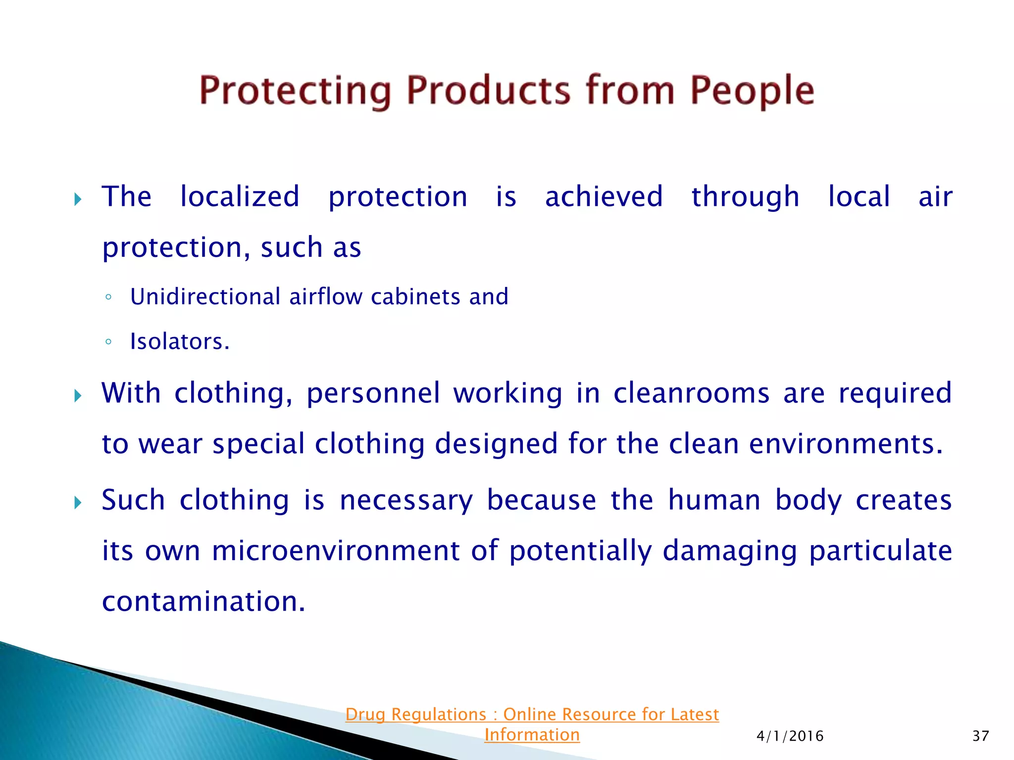  The localized protection is achieved through local air
protection, such as
◦ Unidirectional airflow cabinets and
◦ Isolators.
 With clothing, personnel working in cleanrooms are required
to wear special clothing designed for the clean environments.
 Such clothing is necessary because the human body creates
its own microenvironment of potentially damaging particulate
contamination.
4/1/2016 37
Drug Regulations : Online Resource for Latest
Information
 