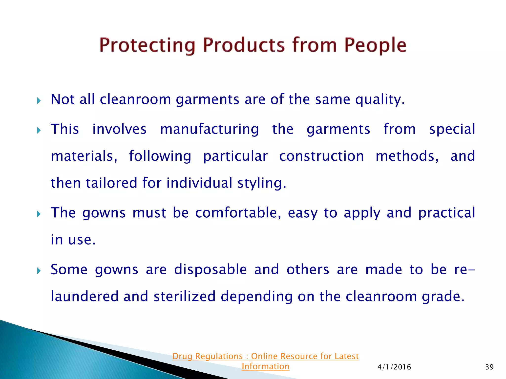  Not all cleanroom garments are of the same quality.
 This involves manufacturing the garments from special
materials, following particular construction methods, and
then tailored for individual styling.
 The gowns must be comfortable, easy to apply and practical
in use.
 Some gowns are disposable and others are made to be re-
laundered and sterilized depending on the cleanroom grade.
4/1/2016 39
Drug Regulations : Online Resource for Latest
Information
 