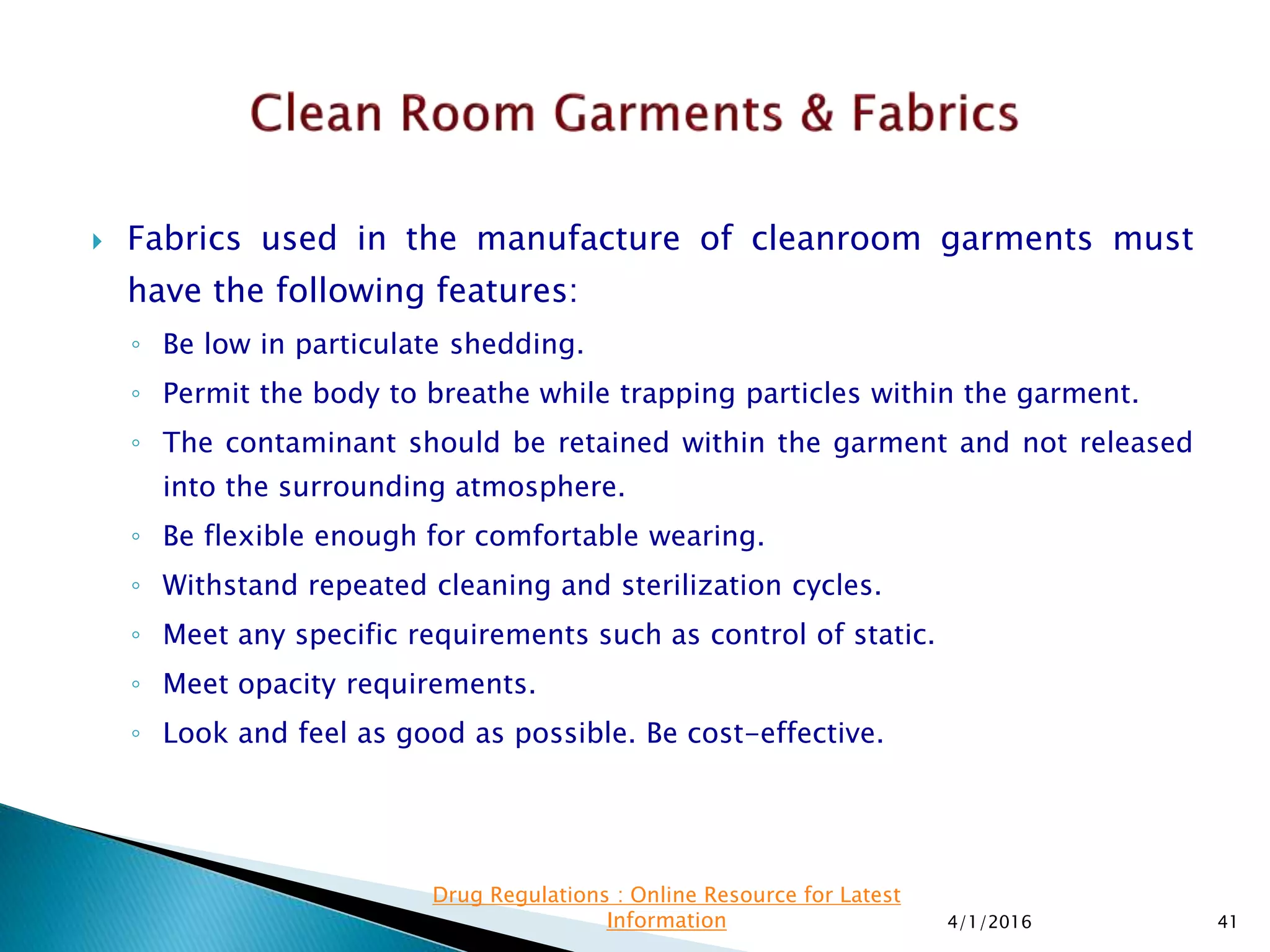  Fabrics used in the manufacture of cleanroom garments must
have the following features:
◦ Be low in particulate shedding.
◦ Permit the body to breathe while trapping particles within the garment.
◦ The contaminant should be retained within the garment and not released
into the surrounding atmosphere.
◦ Be flexible enough for comfortable wearing.
◦ Withstand repeated cleaning and sterilization cycles.
◦ Meet any specific requirements such as control of static.
◦ Meet opacity requirements.
◦ Look and feel as good as possible. Be cost-effective.
4/1/2016 41
Drug Regulations : Online Resource for Latest
Information
 