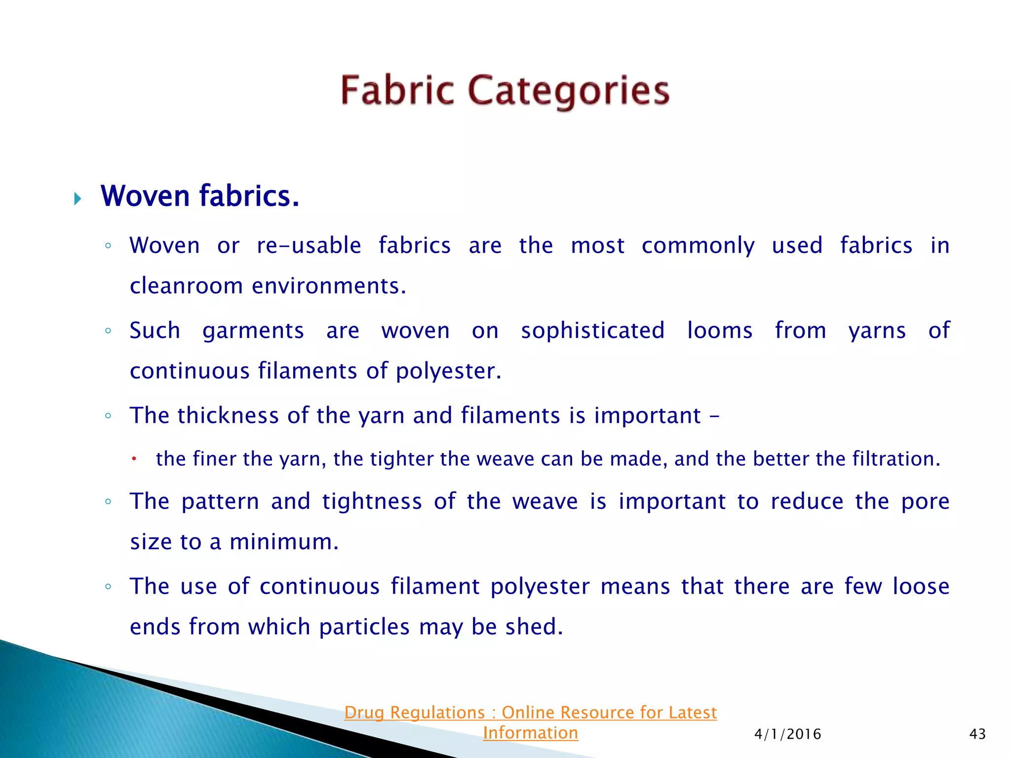  Woven fabrics.
◦ Woven or re-usable fabrics are the most commonly used fabrics in
cleanroom environments.
◦ Such garments are woven on sophisticated looms from yarns of
continuous filaments of polyester.
◦ The thickness of the yarn and filaments is important –
 the finer the yarn, the tighter the weave can be made, and the better the filtration.
◦ The pattern and tightness of the weave is important to reduce the pore
size to a minimum.
◦ The use of continuous filament polyester means that there are few loose
ends from which particles may be shed.
4/1/2016 43
Drug Regulations : Online Resource for Latest
Information
 