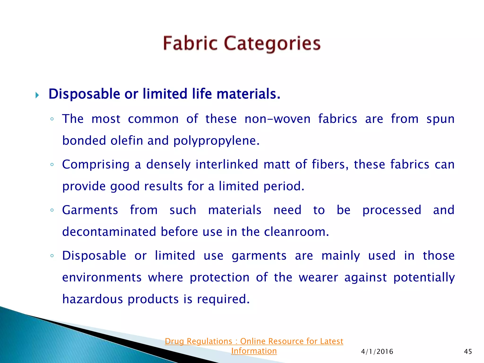  Disposable or limited life materials.
◦ The most common of these non-woven fabrics are from spun
bonded olefin and polypropylene.
◦ Comprising a densely interlinked matt of fibers, these fabrics can
provide good results for a limited period.
◦ Garments from such materials need to be processed and
decontaminated before use in the cleanroom.
◦ Disposable or limited use garments are mainly used in those
environments where protection of the wearer against potentially
hazardous products is required.
4/1/2016 45
Drug Regulations : Online Resource for Latest
Information
 