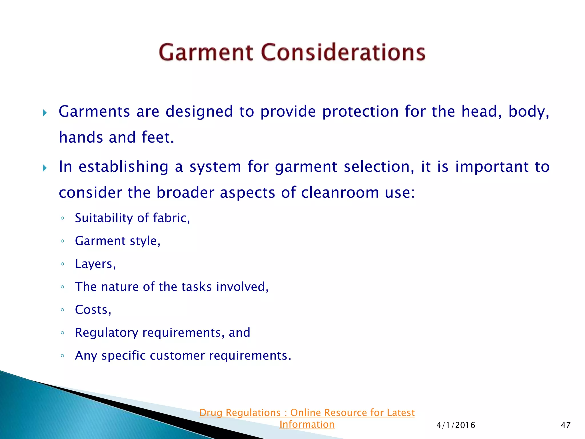  Garments are designed to provide protection for the head, body,
hands and feet.
 In establishing a system for garment selection, it is important to
consider the broader aspects of cleanroom use:
◦ Suitability of fabric,
◦ Garment style,
◦ Layers,
◦ The nature of the tasks involved,
◦ Costs,
◦ Regulatory requirements, and
◦ Any specific customer requirements.
4/1/2016 47
Drug Regulations : Online Resource for Latest
Information
 