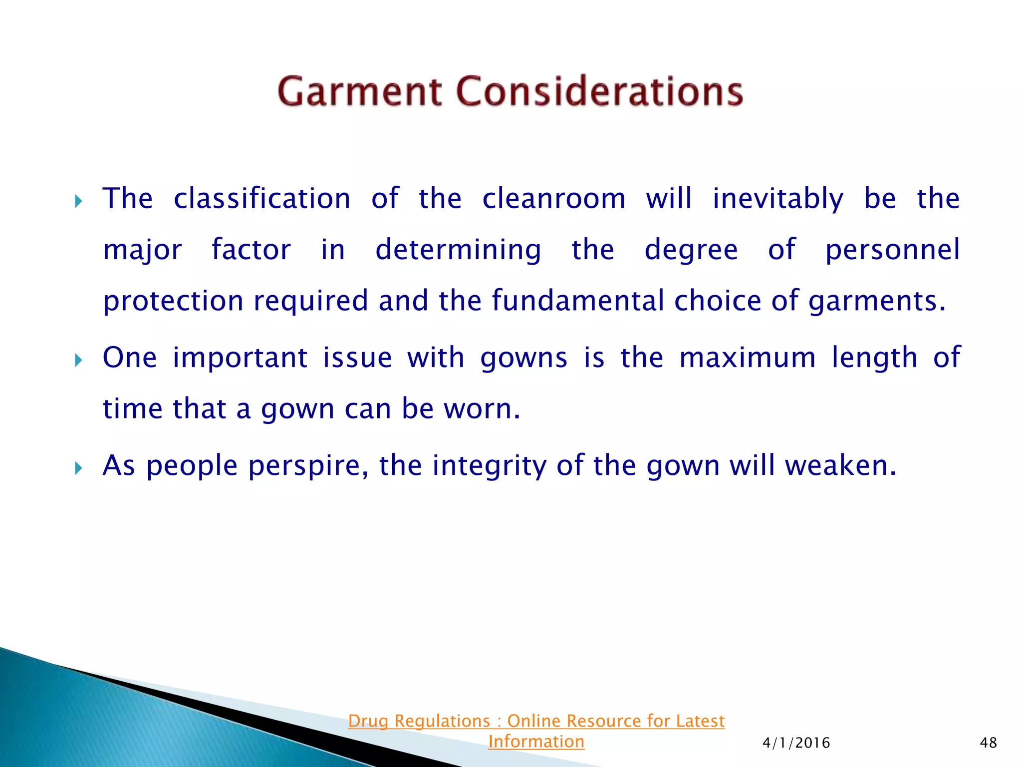  The classification of the cleanroom will inevitably be the
major factor in determining the degree of personnel
protection required and the fundamental choice of garments.
 One important issue with gowns is the maximum length of
time that a gown can be worn.
 As people perspire, the integrity of the gown will weaken.
4/1/2016 48
Drug Regulations : Online Resource for Latest
Information
 