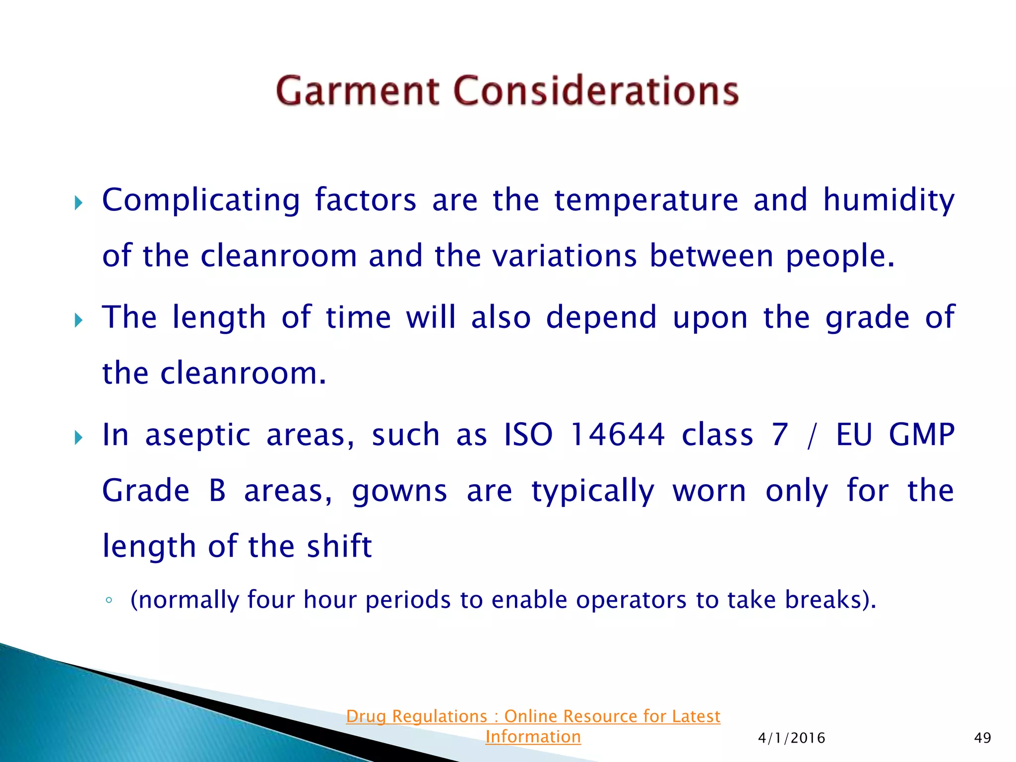  Complicating factors are the temperature and humidity
of the cleanroom and the variations between people.
 The length of time will also depend upon the grade of
the cleanroom.
 In aseptic areas, such as ISO 14644 class 7 / EU GMP
Grade B areas, gowns are typically worn only for the
length of the shift
◦ (normally four hour periods to enable operators to take breaks).
4/1/2016 49
Drug Regulations : Online Resource for Latest
Information
 