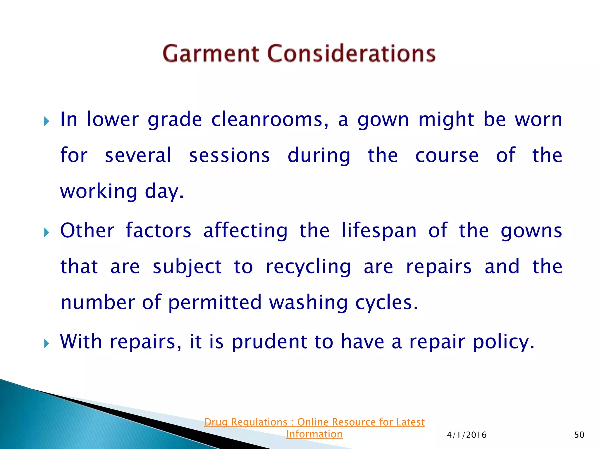  In lower grade cleanrooms, a gown might be worn
for several sessions during the course of the
working day.
 Other factors affecting the lifespan of the gowns
that are subject to recycling are repairs and the
number of permitted washing cycles.
 With repairs, it is prudent to have a repair policy.
4/1/2016 50
Drug Regulations : Online Resource for Latest
Information
 