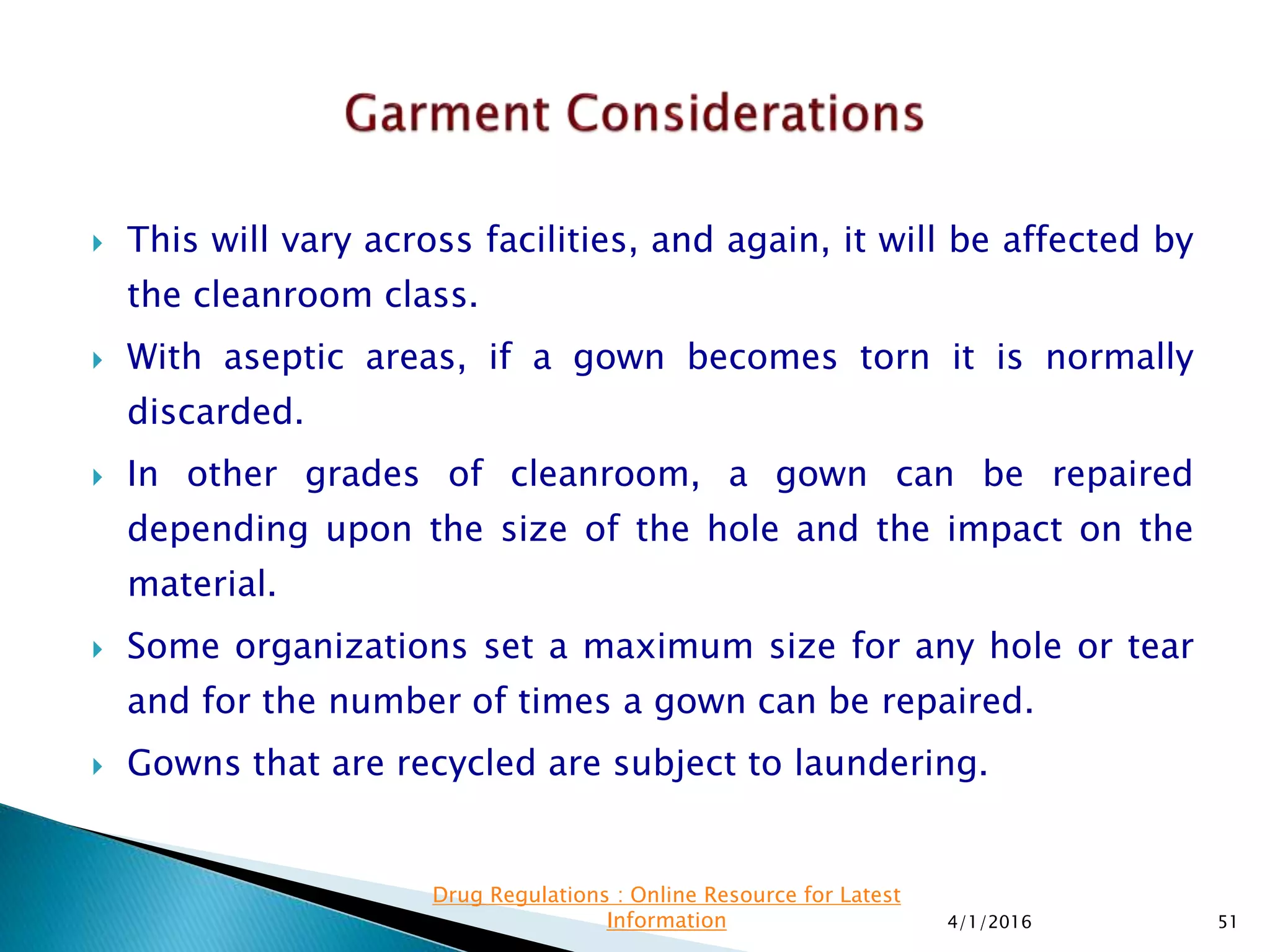  This will vary across facilities, and again, it will be affected by
the cleanroom class.
 With aseptic areas, if a gown becomes torn it is normally
discarded.
 In other grades of cleanroom, a gown can be repaired
depending upon the size of the hole and the impact on the
material.
 Some organizations set a maximum size for any hole or tear
and for the number of times a gown can be repaired.
 Gowns that are recycled are subject to laundering.
4/1/2016 51
Drug Regulations : Online Resource for Latest
Information
 