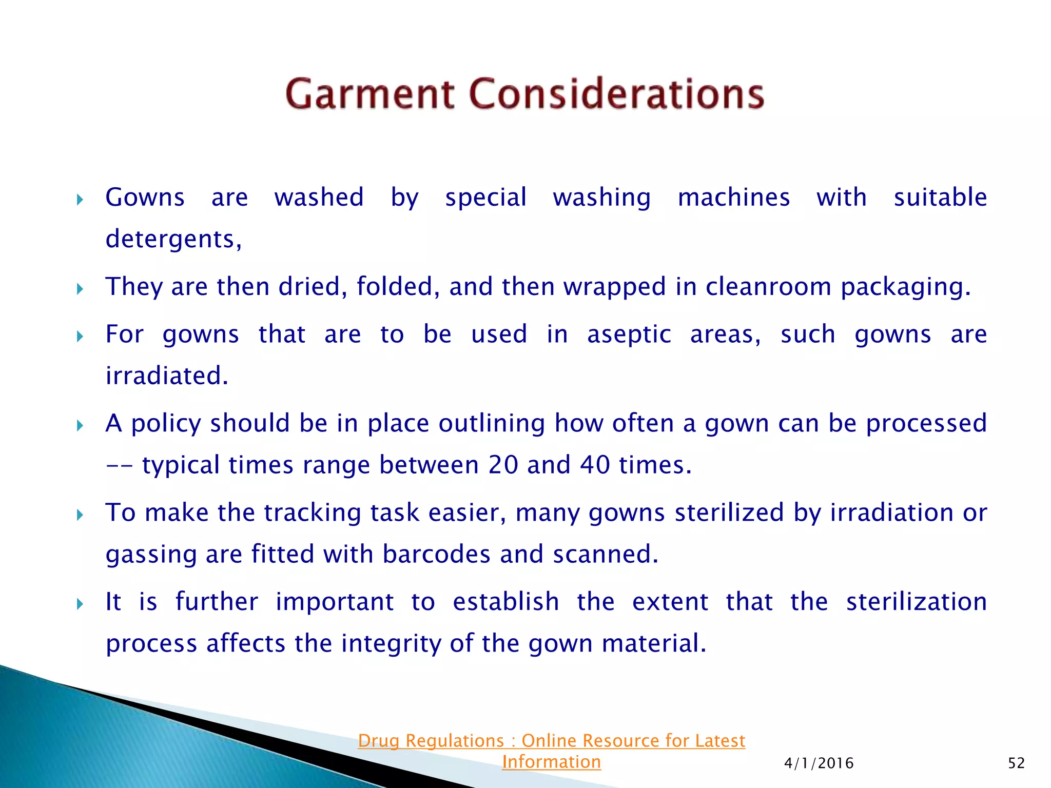  Gowns are washed by special washing machines with suitable
detergents,
 They are then dried, folded, and then wrapped in cleanroom packaging.
 For gowns that are to be used in aseptic areas, such gowns are
irradiated.
 A policy should be in place outlining how often a gown can be processed
-- typical times range between 20 and 40 times.
 To make the tracking task easier, many gowns sterilized by irradiation or
gassing are fitted with barcodes and scanned.
 It is further important to establish the extent that the sterilization
process affects the integrity of the gown material.
4/1/2016 52
Drug Regulations : Online Resource for Latest
Information
 