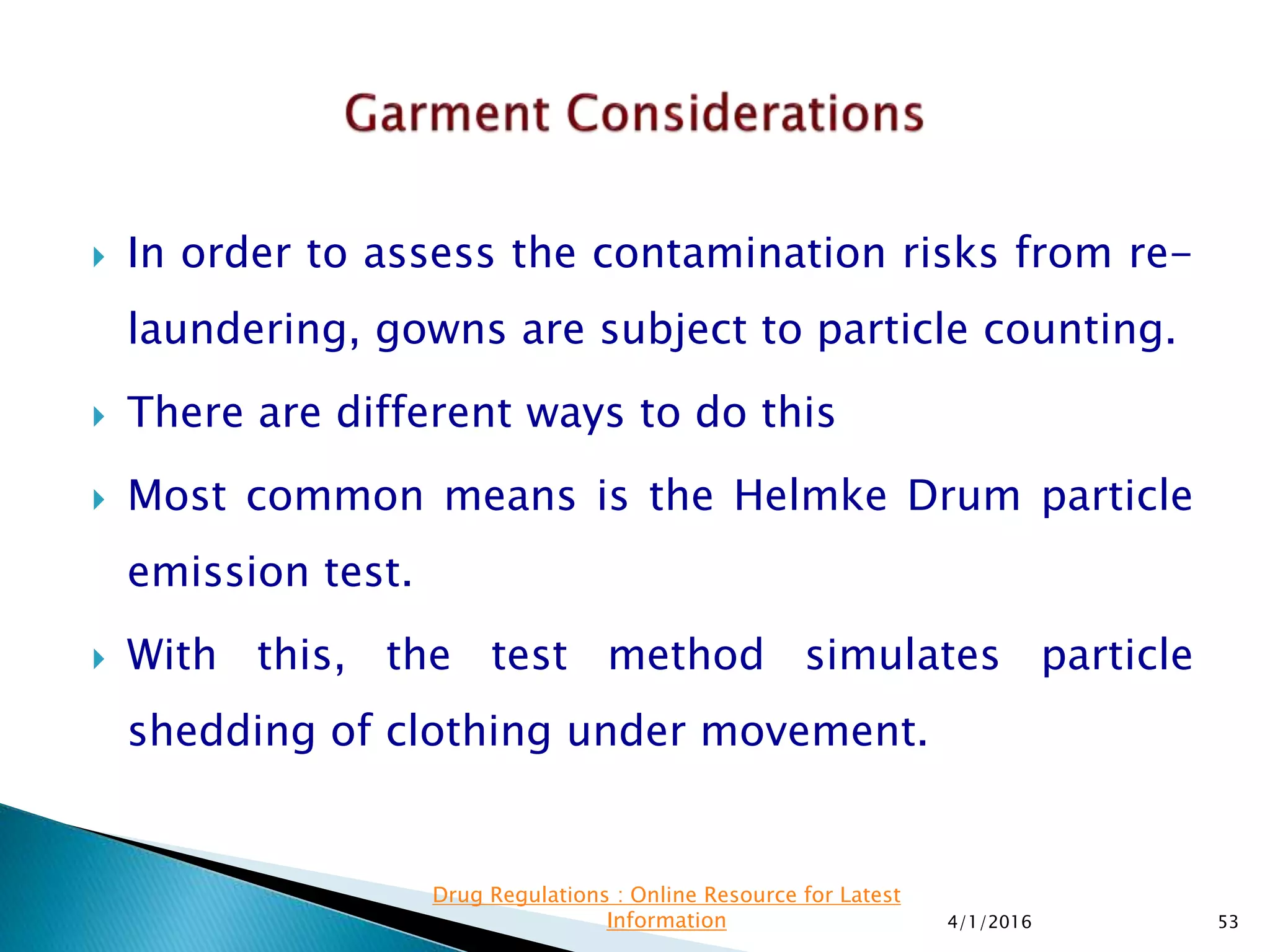  In order to assess the contamination risks from re-
laundering, gowns are subject to particle counting.
 There are different ways to do this
 Most common means is the Helmke Drum particle
emission test.
 With this, the test method simulates particle
shedding of clothing under movement.
4/1/2016 53
Drug Regulations : Online Resource for Latest
Information
 