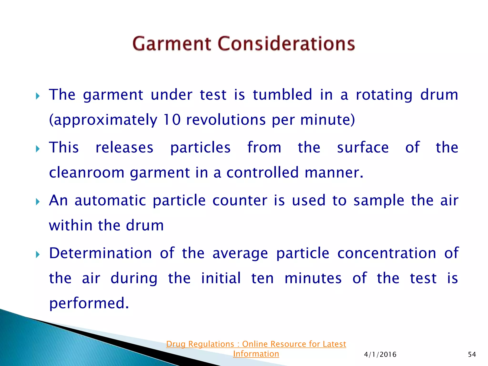  The garment under test is tumbled in a rotating drum
(approximately 10 revolutions per minute)
 This releases particles from the surface of the
cleanroom garment in a controlled manner.
 An automatic particle counter is used to sample the air
within the drum
 Determination of the average particle concentration of
the air during the initial ten minutes of the test is
performed.
4/1/2016 54
Drug Regulations : Online Resource for Latest
Information
 