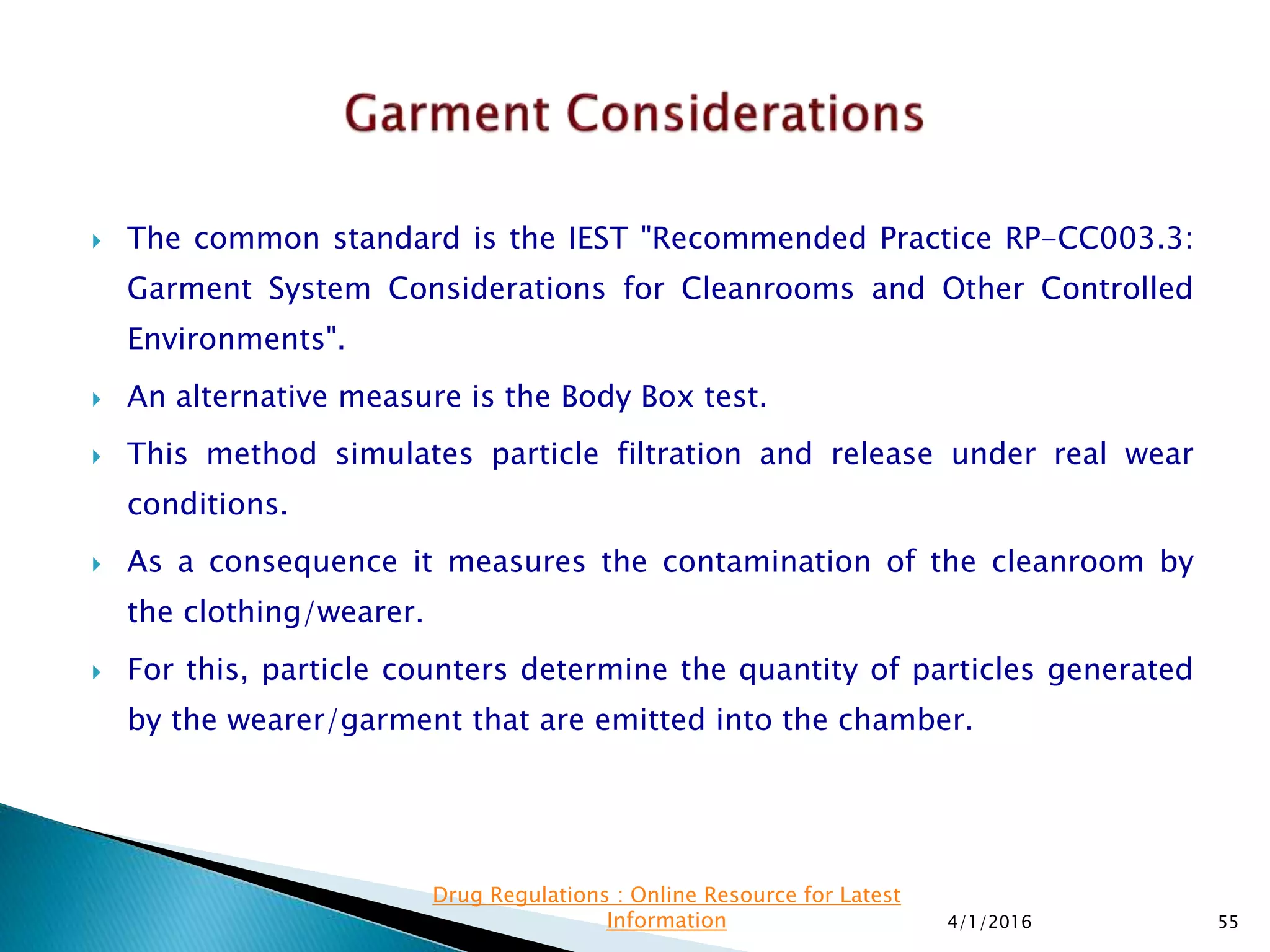  The common standard is the IEST "Recommended Practice RP-CC003.3:
Garment System Considerations for Cleanrooms and Other Controlled
Environments".
 An alternative measure is the Body Box test.
 This method simulates particle filtration and release under real wear
conditions.
 As a consequence it measures the contamination of the cleanroom by
the clothing/wearer.
 For this, particle counters determine the quantity of particles generated
by the wearer/garment that are emitted into the chamber.
4/1/2016 55
Drug Regulations : Online Resource for Latest
Information
 