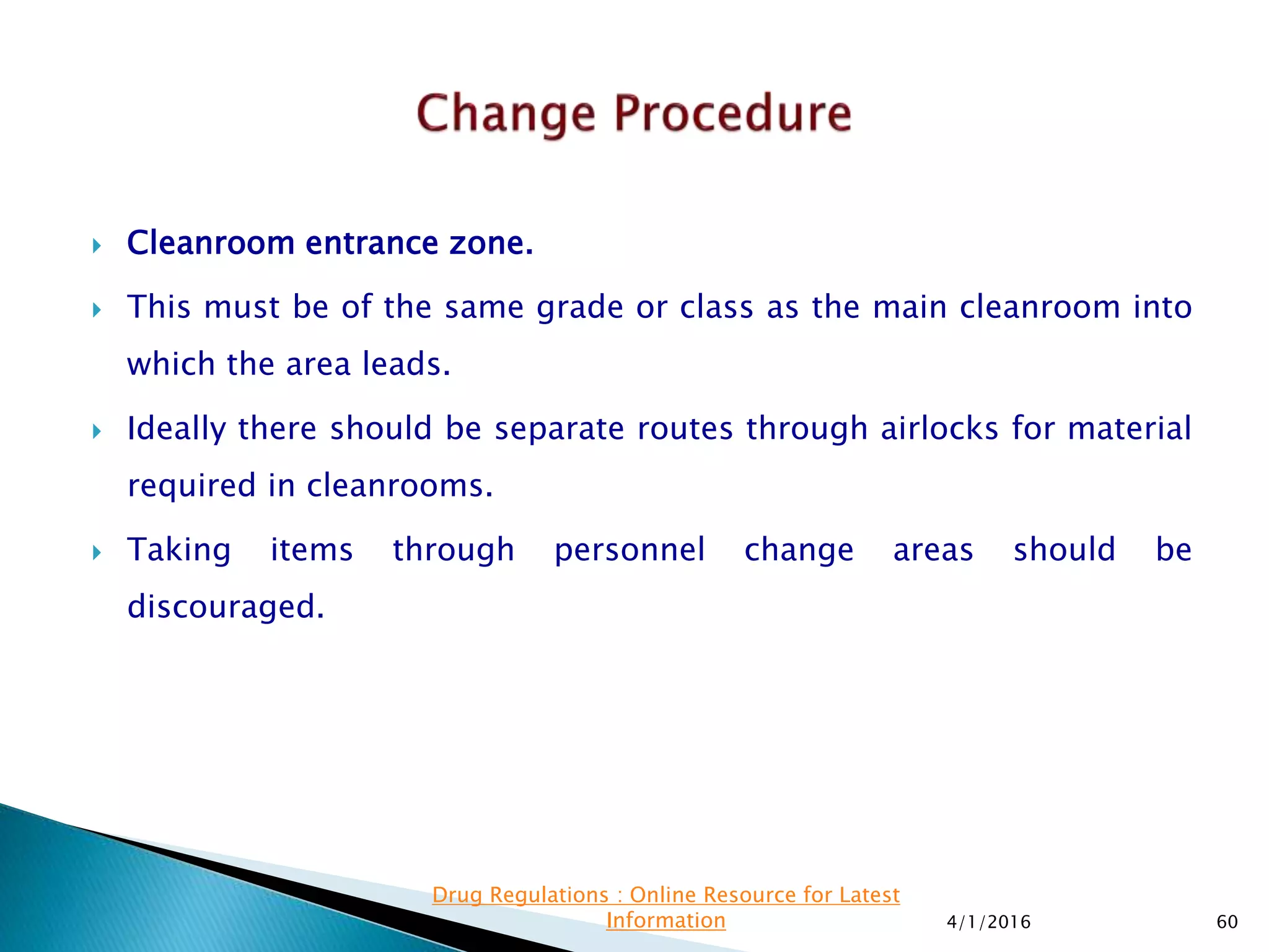  Cleanroom entrance zone.
 This must be of the same grade or class as the main cleanroom into
which the area leads.
 Ideally there should be separate routes through airlocks for material
required in cleanrooms.
 Taking items through personnel change areas should be
discouraged.
4/1/2016 60
Drug Regulations : Online Resource for Latest
Information
 