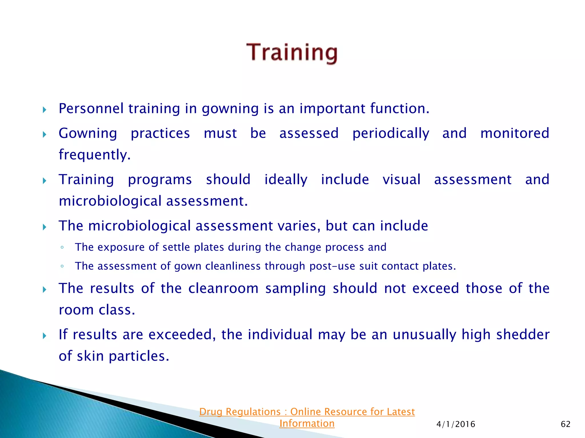  Personnel training in gowning is an important function.
 Gowning practices must be assessed periodically and monitored
frequently.
 Training programs should ideally include visual assessment and
microbiological assessment.
 The microbiological assessment varies, but can include
◦ The exposure of settle plates during the change process and
◦ The assessment of gown cleanliness through post-use suit contact plates.
 The results of the cleanroom sampling should not exceed those of the
room class.
 If results are exceeded, the individual may be an unusually high shedder
of skin particles.
4/1/2016 62
Drug Regulations : Online Resource for Latest
Information
 