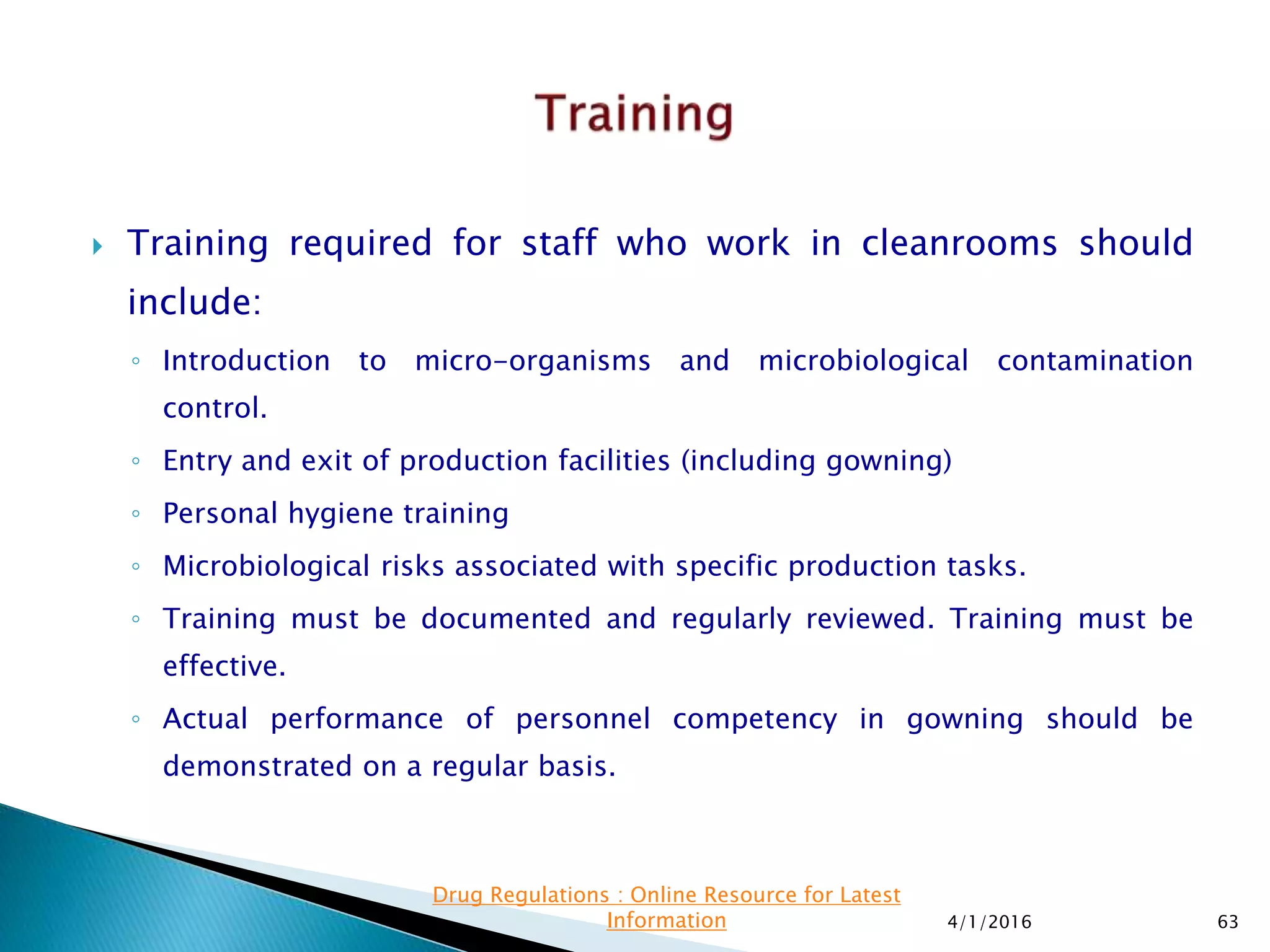  Training required for staff who work in cleanrooms should
include:
◦ Introduction to micro-organisms and microbiological contamination
control.
◦ Entry and exit of production facilities (including gowning)
◦ Personal hygiene training
◦ Microbiological risks associated with specific production tasks.
◦ Training must be documented and regularly reviewed. Training must be
effective.
◦ Actual performance of personnel competency in gowning should be
demonstrated on a regular basis.
4/1/2016 63
Drug Regulations : Online Resource for Latest
Information
 
