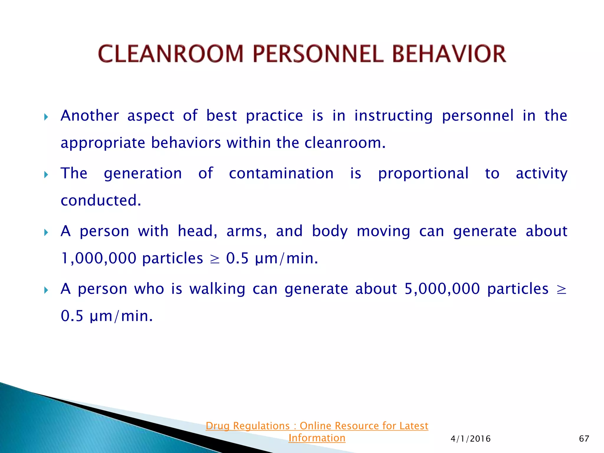  Another aspect of best practice is in instructing personnel in the
appropriate behaviors within the cleanroom.
 The generation of contamination is proportional to activity
conducted.
 A person with head, arms, and body moving can generate about
1,000,000 particles ≥ 0.5 μm/min.
 A person who is walking can generate about 5,000,000 particles ≥
0.5 μm/min.
4/1/2016 67
Drug Regulations : Online Resource for Latest
Information
 