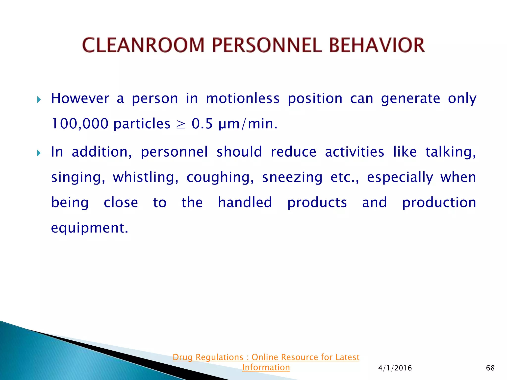  However a person in motionless position can generate only
100,000 particles ≥ 0.5 μm/min.
 In addition, personnel should reduce activities like talking,
singing, whistling, coughing, sneezing etc., especially when
being close to the handled products and production
equipment.
4/1/2016 68
Drug Regulations : Online Resource for Latest
Information
 