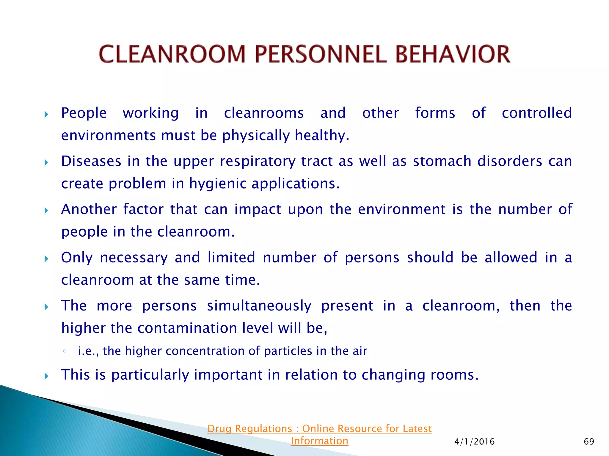  People working in cleanrooms and other forms of controlled
environments must be physically healthy.
 Diseases in the upper respiratory tract as well as stomach disorders can
create problem in hygienic applications.
 Another factor that can impact upon the environment is the number of
people in the cleanroom.
 Only necessary and limited number of persons should be allowed in a
cleanroom at the same time.
 The more persons simultaneously present in a cleanroom, then the
higher the contamination level will be,
◦ i.e., the higher concentration of particles in the air
 This is particularly important in relation to changing rooms.
4/1/2016 69
Drug Regulations : Online Resource for Latest
Information
 