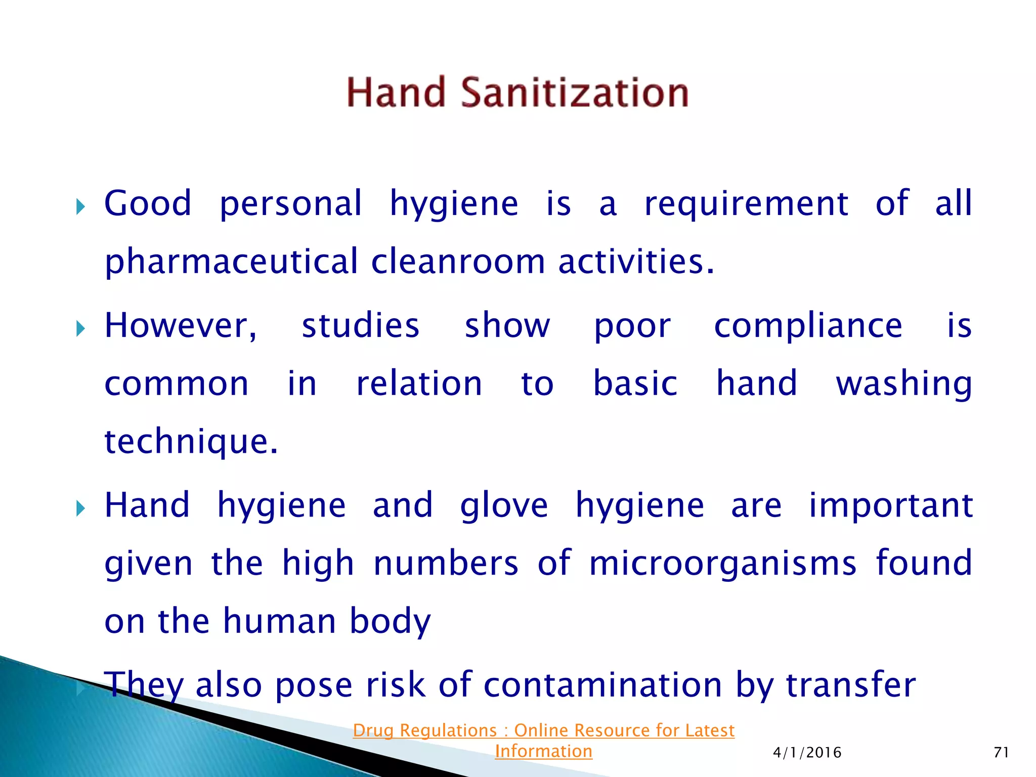  Good personal hygiene is a requirement of all
pharmaceutical cleanroom activities.
 However, studies show poor compliance is
common in relation to basic hand washing
technique.
 Hand hygiene and glove hygiene are important
given the high numbers of microorganisms found
on the human body
 They also pose risk of contamination by transfer
4/1/2016 71
Drug Regulations : Online Resource for Latest
Information
 