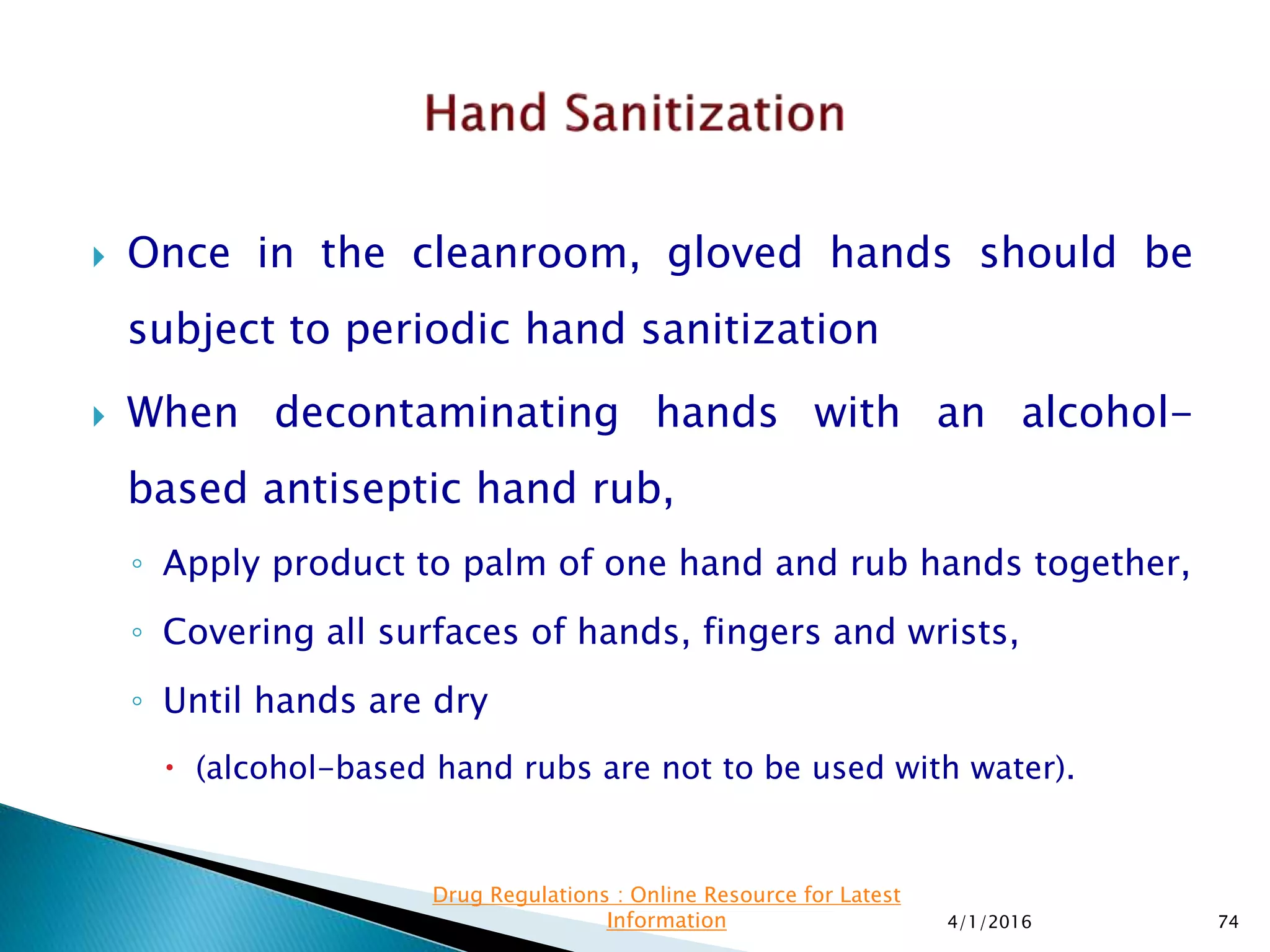  Once in the cleanroom, gloved hands should be
subject to periodic hand sanitization
 When decontaminating hands with an alcohol-
based antiseptic hand rub,
◦ Apply product to palm of one hand and rub hands together,
◦ Covering all surfaces of hands, fingers and wrists,
◦ Until hands are dry
 (alcohol-based hand rubs are not to be used with water).
4/1/2016 74
Drug Regulations : Online Resource for Latest
Information
 