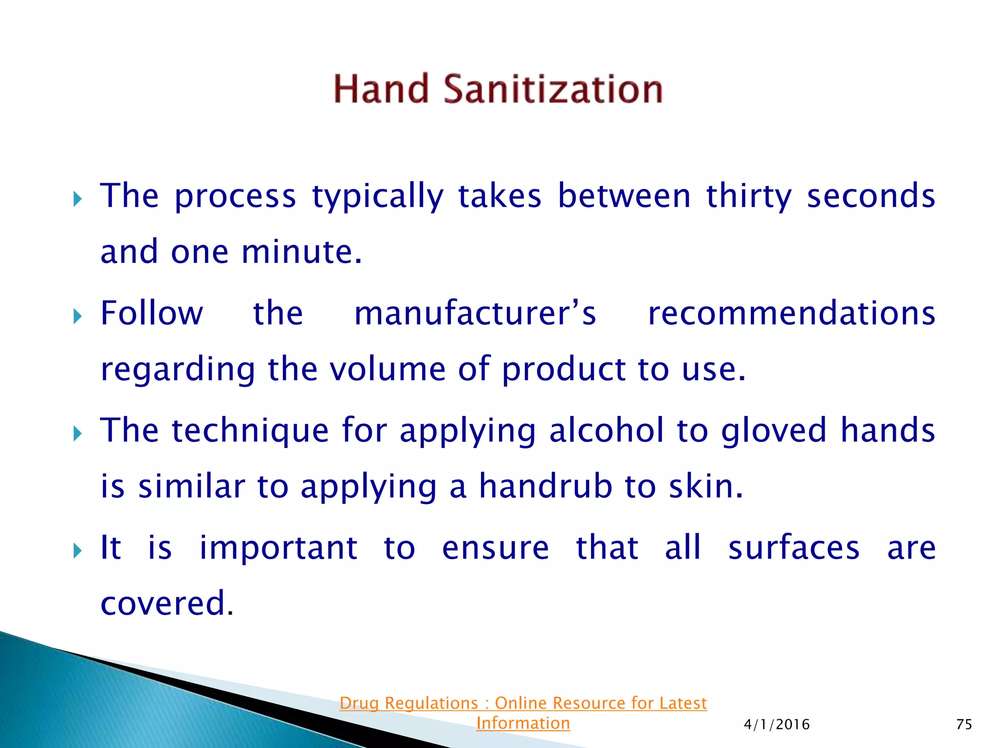  The process typically takes between thirty seconds
and one minute.
 Follow the manufacturer’s recommendations
regarding the volume of product to use.
 The technique for applying alcohol to gloved hands
is similar to applying a handrub to skin.
 It is important to ensure that all surfaces are
covered.
4/1/2016 75
Drug Regulations : Online Resource for Latest
Information
 