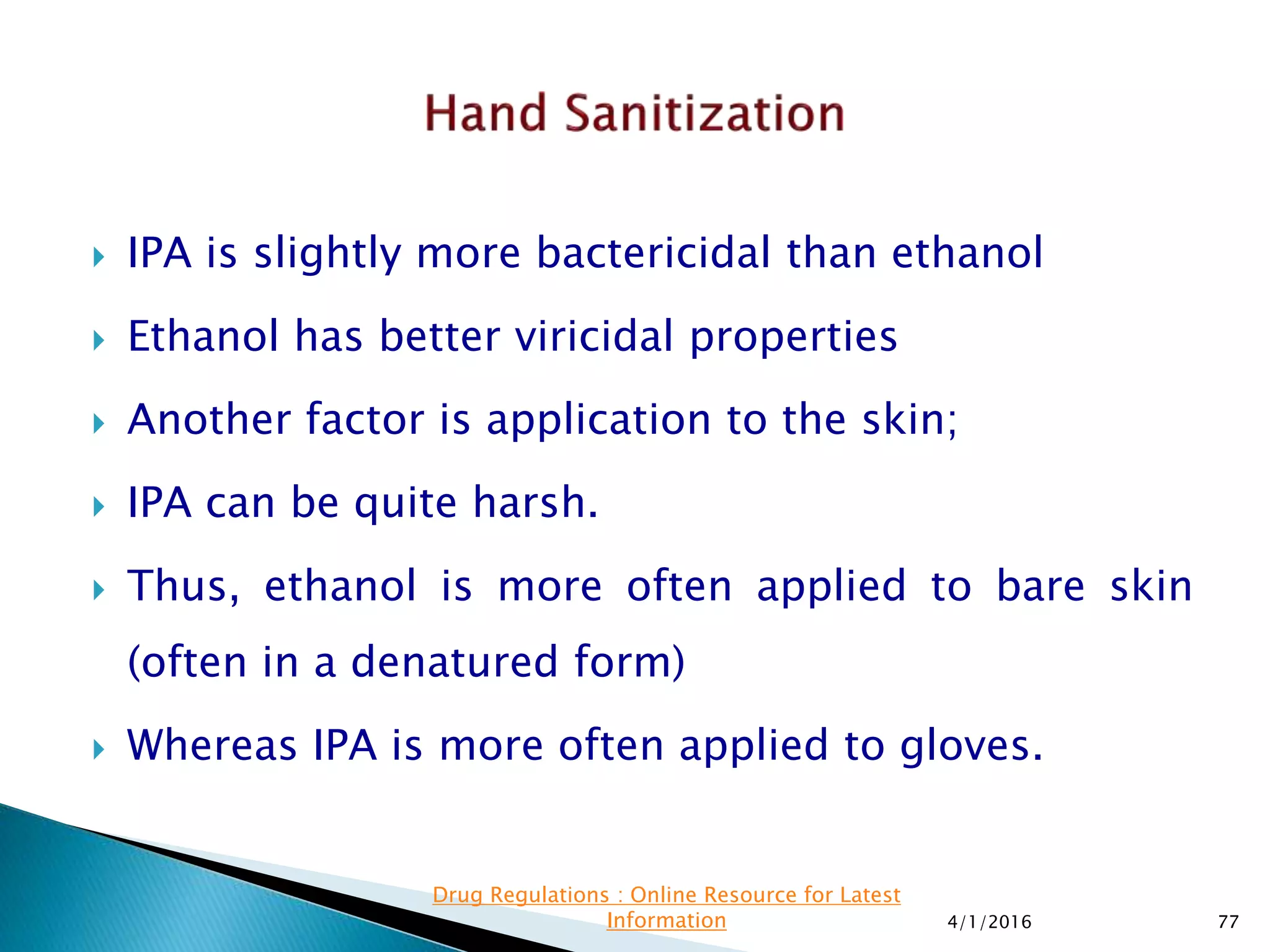  IPA is slightly more bactericidal than ethanol
 Ethanol has better viricidal properties
 Another factor is application to the skin;
 IPA can be quite harsh.
 Thus, ethanol is more often applied to bare skin
(often in a denatured form)
 Whereas IPA is more often applied to gloves.
4/1/2016 77
Drug Regulations : Online Resource for Latest
Information
 