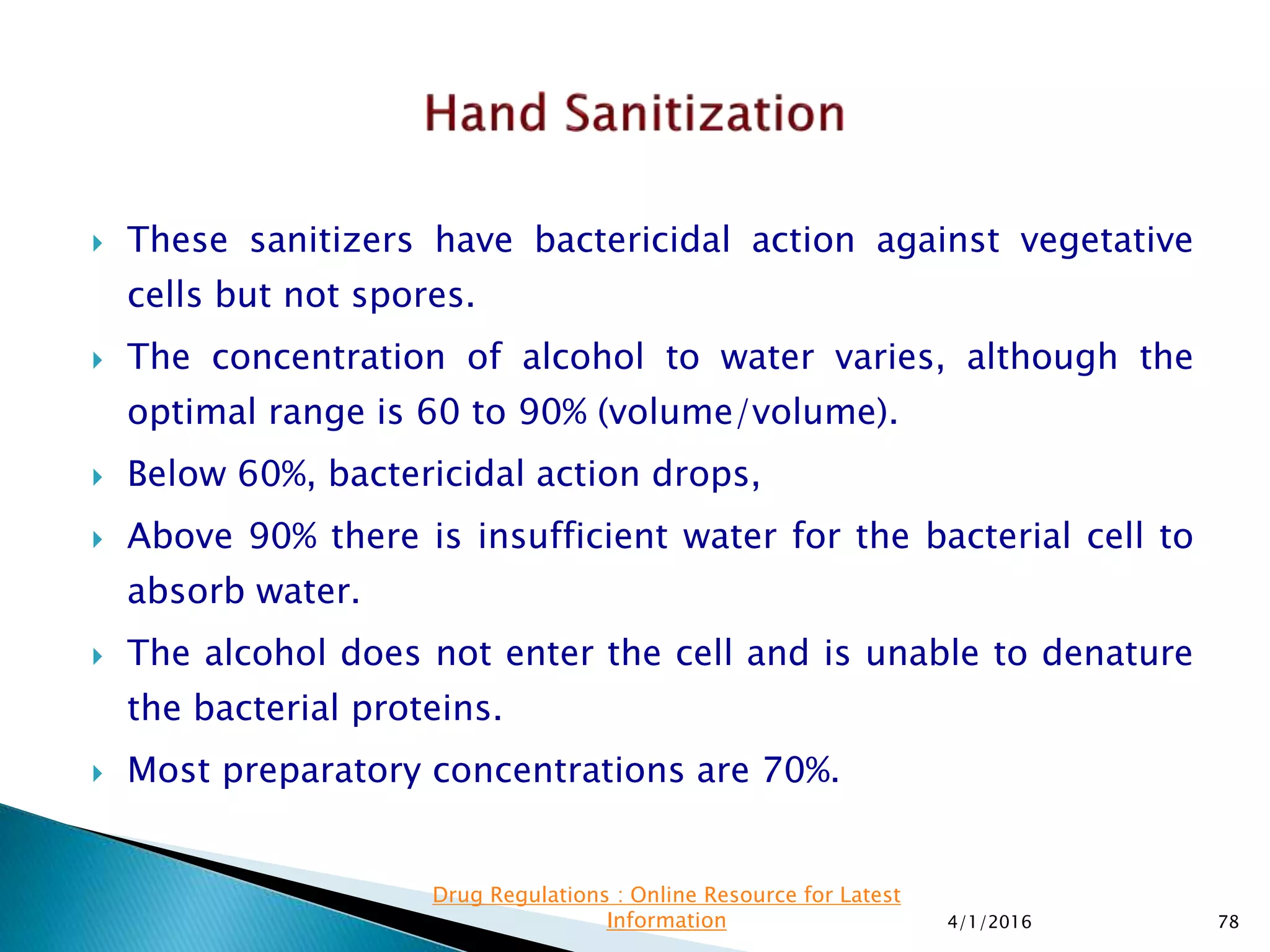  These sanitizers have bactericidal action against vegetative
cells but not spores.
 The concentration of alcohol to water varies, although the
optimal range is 60 to 90% (volume/volume).
 Below 60%, bactericidal action drops,
 Above 90% there is insufficient water for the bacterial cell to
absorb water.
 The alcohol does not enter the cell and is unable to denature
the bacterial proteins.
 Most preparatory concentrations are 70%.
4/1/2016 78
Drug Regulations : Online Resource for Latest
Information
 