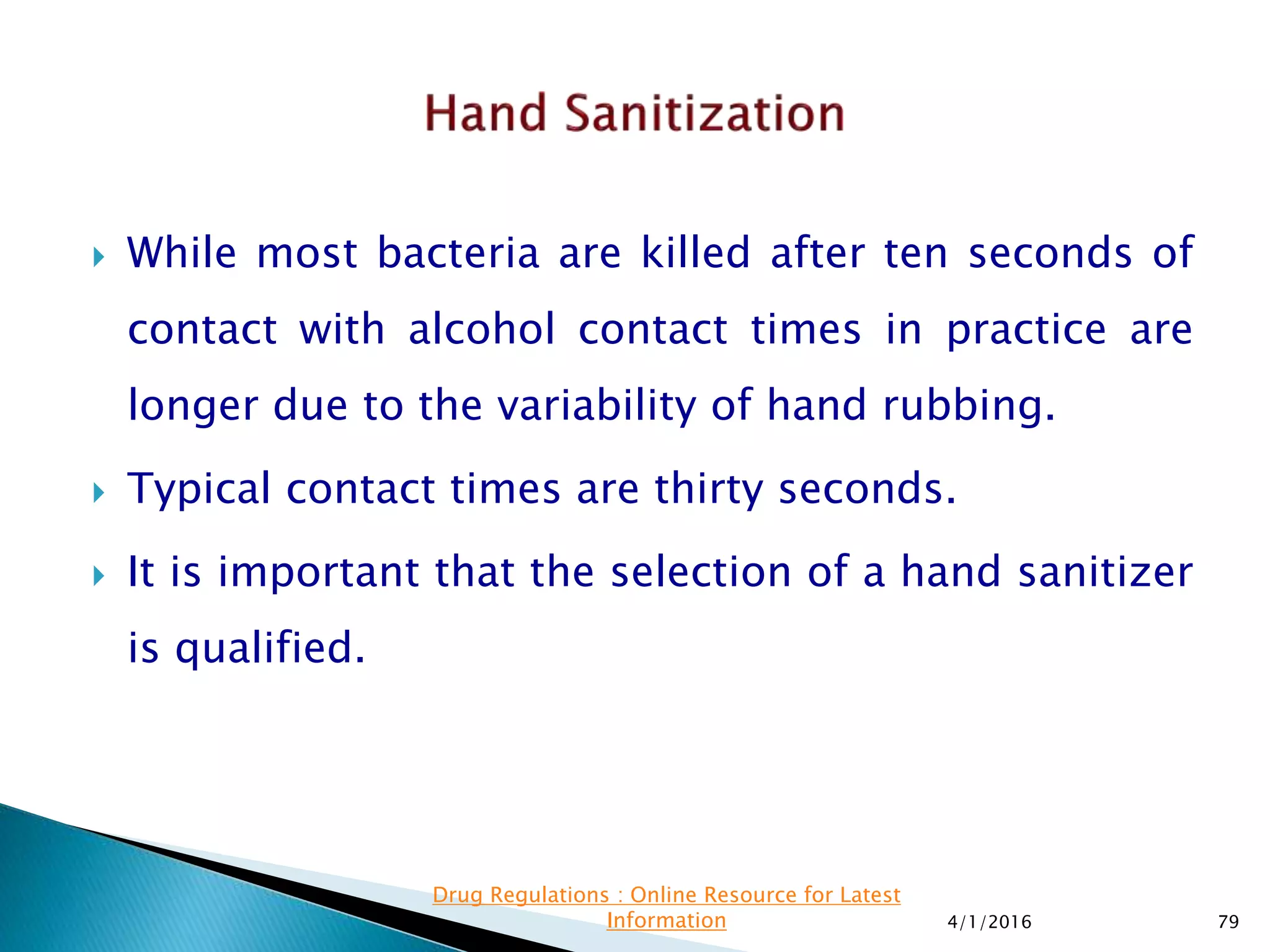  While most bacteria are killed after ten seconds of
contact with alcohol contact times in practice are
longer due to the variability of hand rubbing.
 Typical contact times are thirty seconds.
 It is important that the selection of a hand sanitizer
is qualified.
4/1/2016 79
Drug Regulations : Online Resource for Latest
Information
 