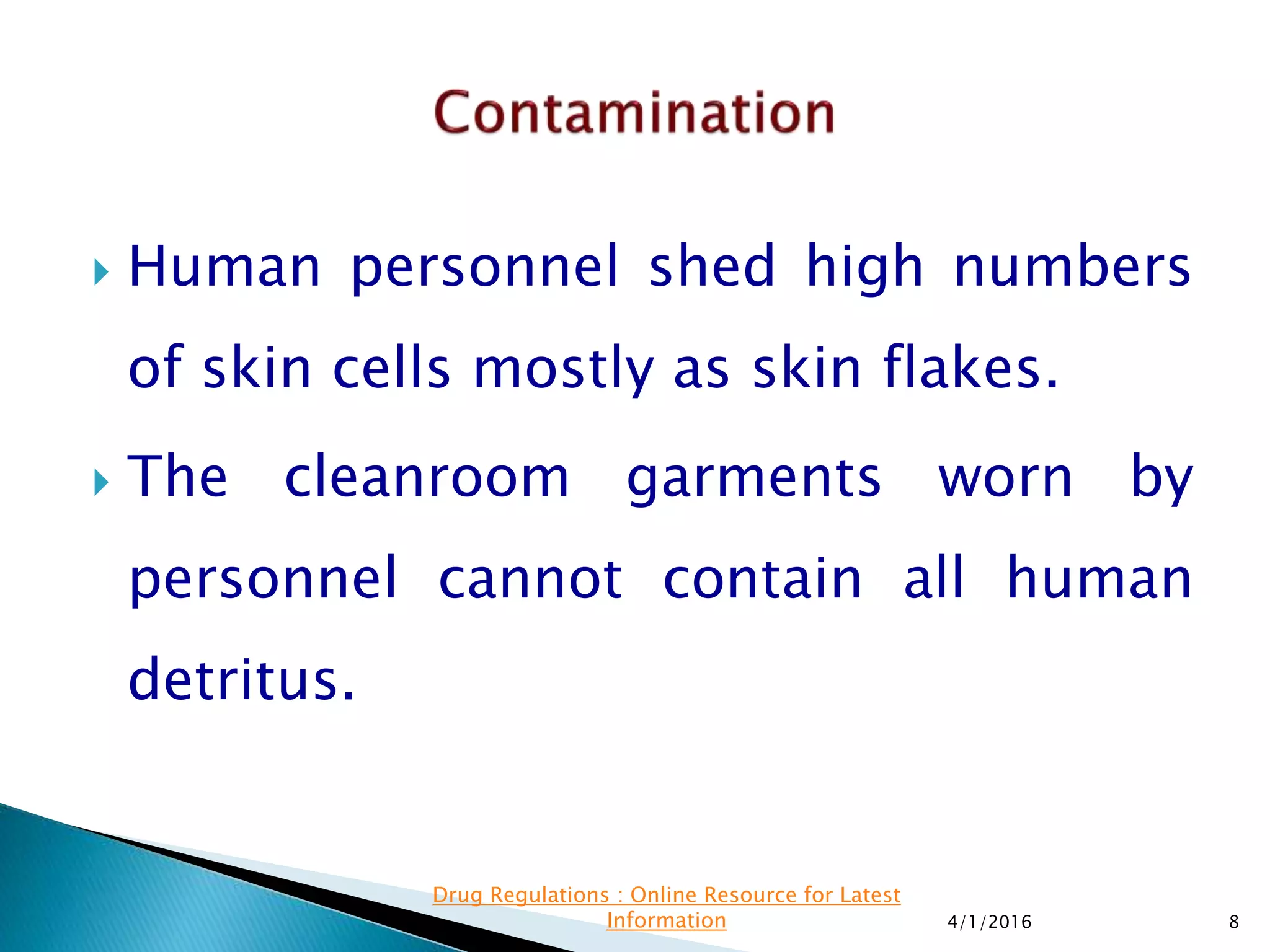  Human personnel shed high numbers
of skin cells mostly as skin flakes.
 The cleanroom garments worn by
personnel cannot contain all human
detritus.
4/1/2016 8
Drug Regulations : Online Resource for Latest
Information
 