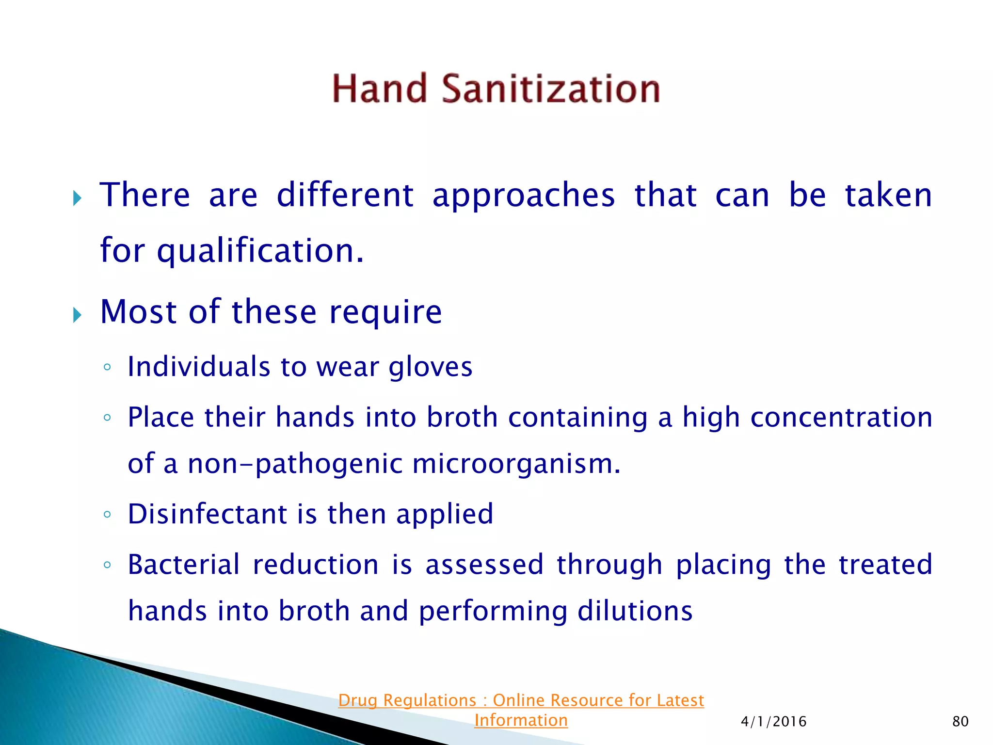  There are different approaches that can be taken
for qualification.
 Most of these require
◦ Individuals to wear gloves
◦ Place their hands into broth containing a high concentration
of a non-pathogenic microorganism.
◦ Disinfectant is then applied
◦ Bacterial reduction is assessed through placing the treated
hands into broth and performing dilutions
4/1/2016 80
Drug Regulations : Online Resource for Latest
Information
 