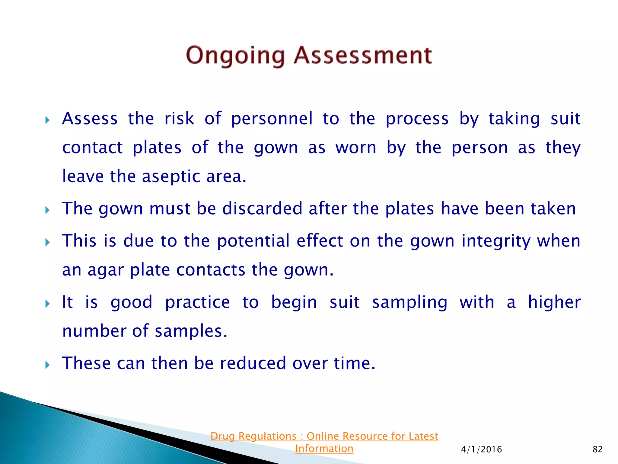  Assess the risk of personnel to the process by taking suit
contact plates of the gown as worn by the person as they
leave the aseptic area.
 The gown must be discarded after the plates have been taken
 This is due to the potential effect on the gown integrity when
an agar plate contacts the gown.
 It is good practice to begin suit sampling with a higher
number of samples.
 These can then be reduced over time.
4/1/2016 82
Drug Regulations : Online Resource for Latest
Information
 