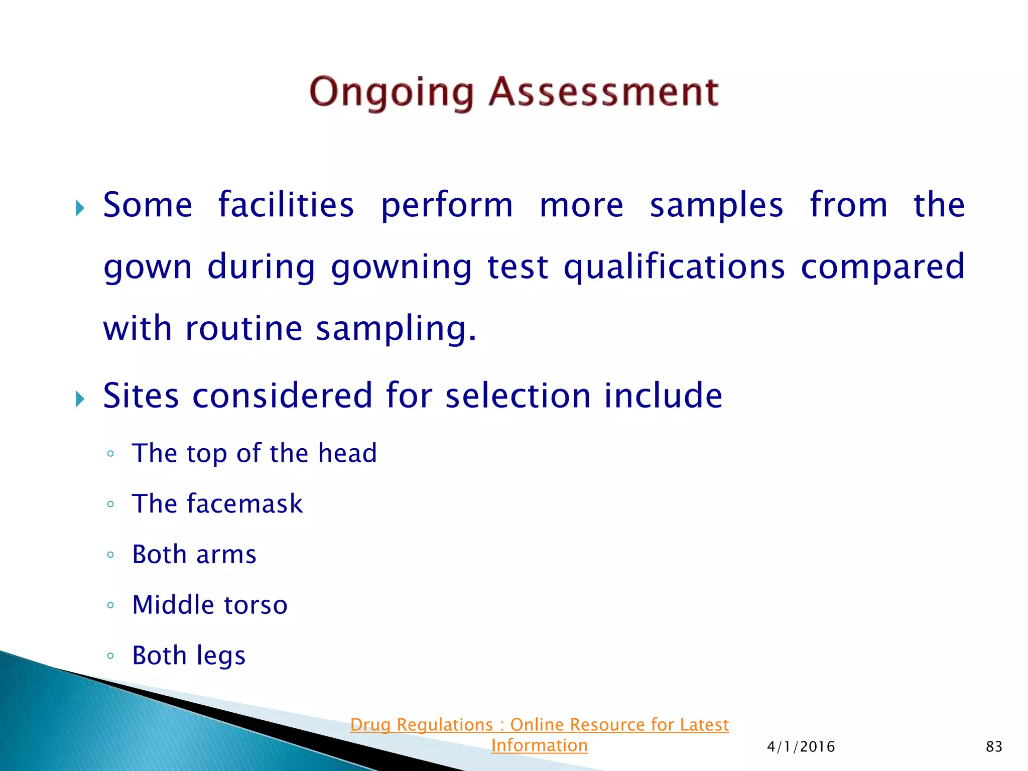  Some facilities perform more samples from the
gown during gowning test qualifications compared
with routine sampling.
 Sites considered for selection include
◦ The top of the head
◦ The facemask
◦ Both arms
◦ Middle torso
◦ Both legs
4/1/2016 83
Drug Regulations : Online Resource for Latest
Information
 