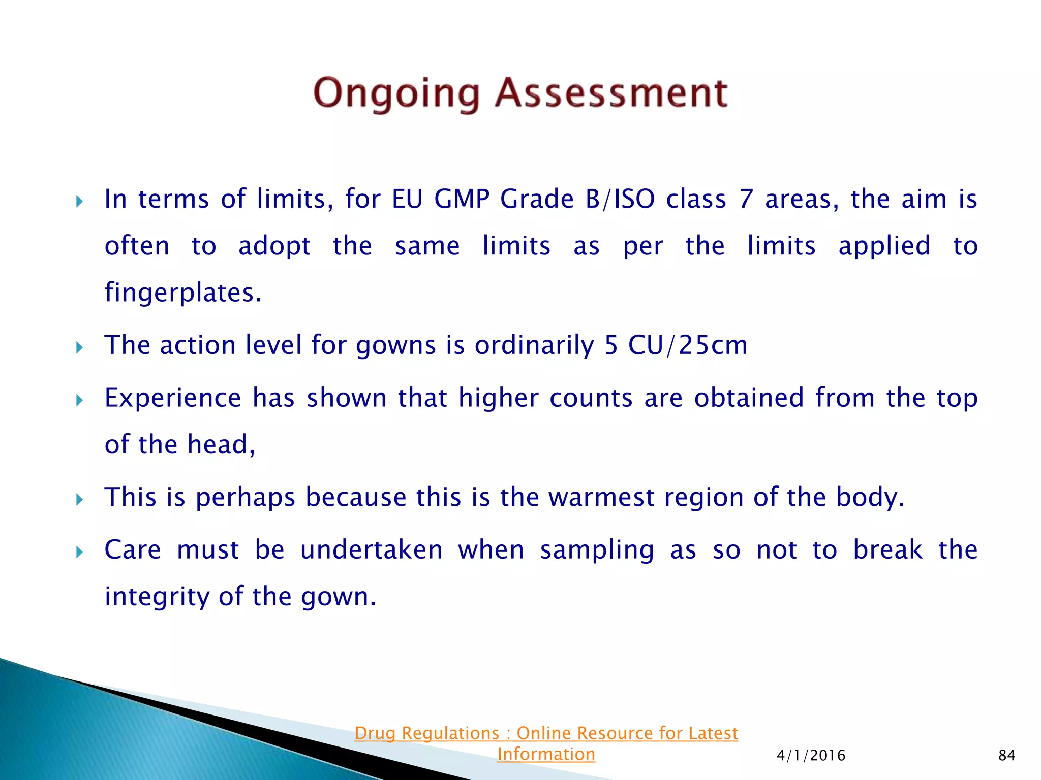  In terms of limits, for EU GMP Grade B/ISO class 7 areas, the aim is
often to adopt the same limits as per the limits applied to
fingerplates.
 The action level for gowns is ordinarily 5 CU/25cm
 Experience has shown that higher counts are obtained from the top
of the head,
 This is perhaps because this is the warmest region of the body.
 Care must be undertaken when sampling as so not to break the
integrity of the gown.
4/1/2016 84
Drug Regulations : Online Resource for Latest
Information
 