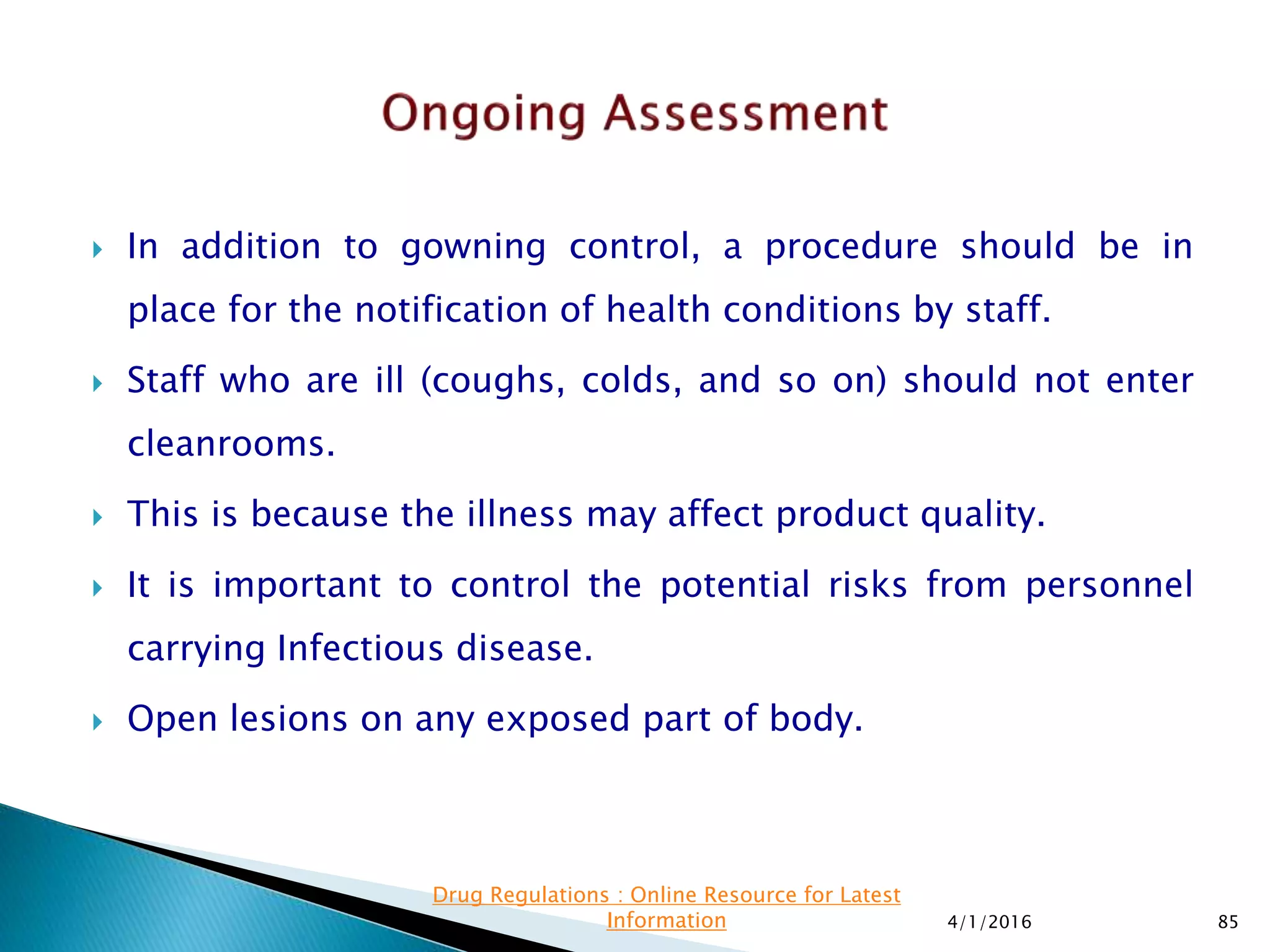  In addition to gowning control, a procedure should be in
place for the notification of health conditions by staff.
 Staff who are ill (coughs, colds, and so on) should not enter
cleanrooms.
 This is because the illness may affect product quality.
 It is important to control the potential risks from personnel
carrying Infectious disease.
 Open lesions on any exposed part of body.
4/1/2016 85
Drug Regulations : Online Resource for Latest
Information
 