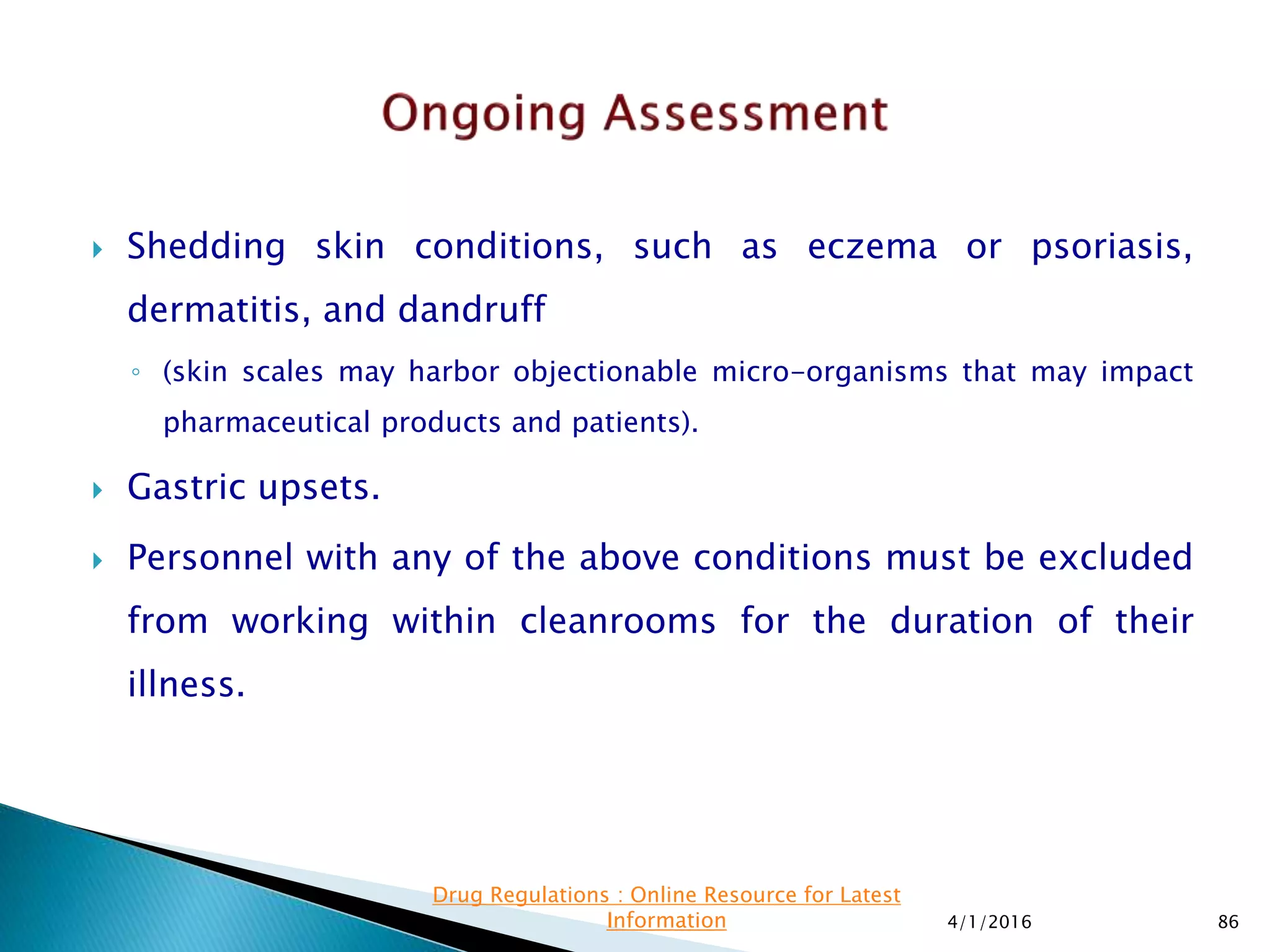  Shedding skin conditions, such as eczema or psoriasis,
dermatitis, and dandruff
◦ (skin scales may harbor objectionable micro-organisms that may impact
pharmaceutical products and patients).
 Gastric upsets.
 Personnel with any of the above conditions must be excluded
from working within cleanrooms for the duration of their
illness.
4/1/2016 86
Drug Regulations : Online Resource for Latest
Information
 