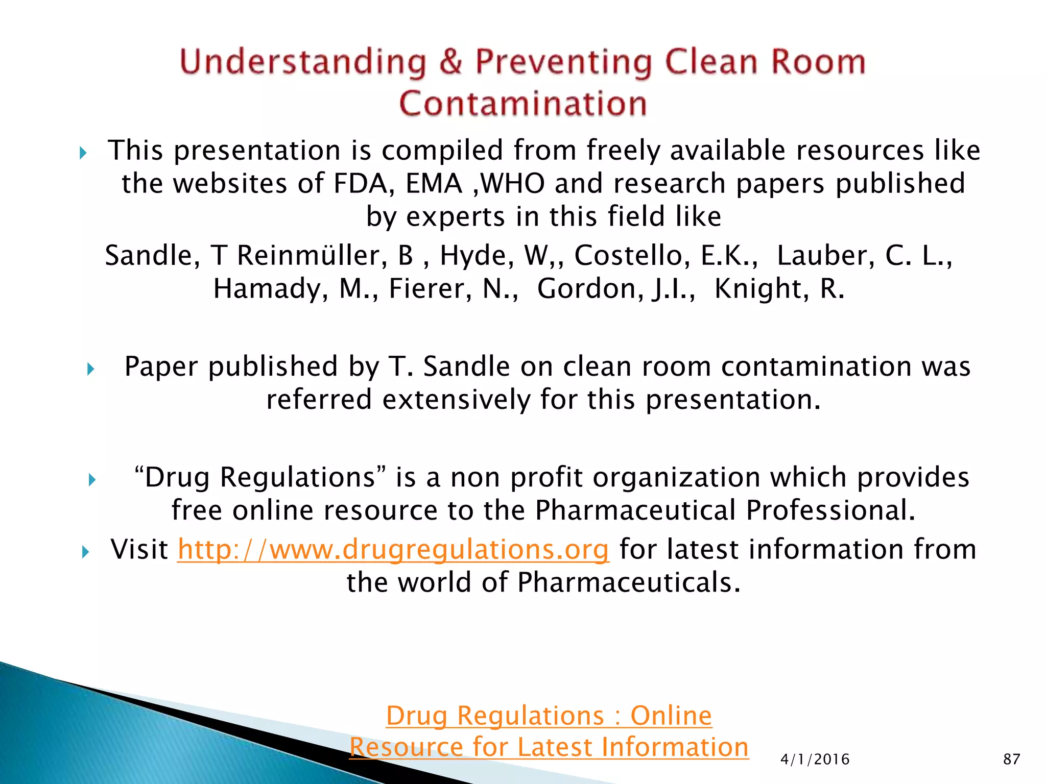  This presentation is compiled from freely available resources like
the websites of FDA, EMA ,WHO and research papers published
by experts in this field like
Sandle, T Reinmüller, B , Hyde, W,, Costello, E.K., Lauber, C. L.,
Hamady, M., Fierer, N., Gordon, J.I., Knight, R.
 Paper published by T. Sandle on clean room contamination was
referred extensively for this presentation.
 “Drug Regulations” is a non profit organization which provides
free online resource to the Pharmaceutical Professional.
 Visit http://www.drugregulations.org for latest information from
the world of Pharmaceuticals.
4/1/2016 87
Drug Regulations : Online
Resource for Latest Information
 