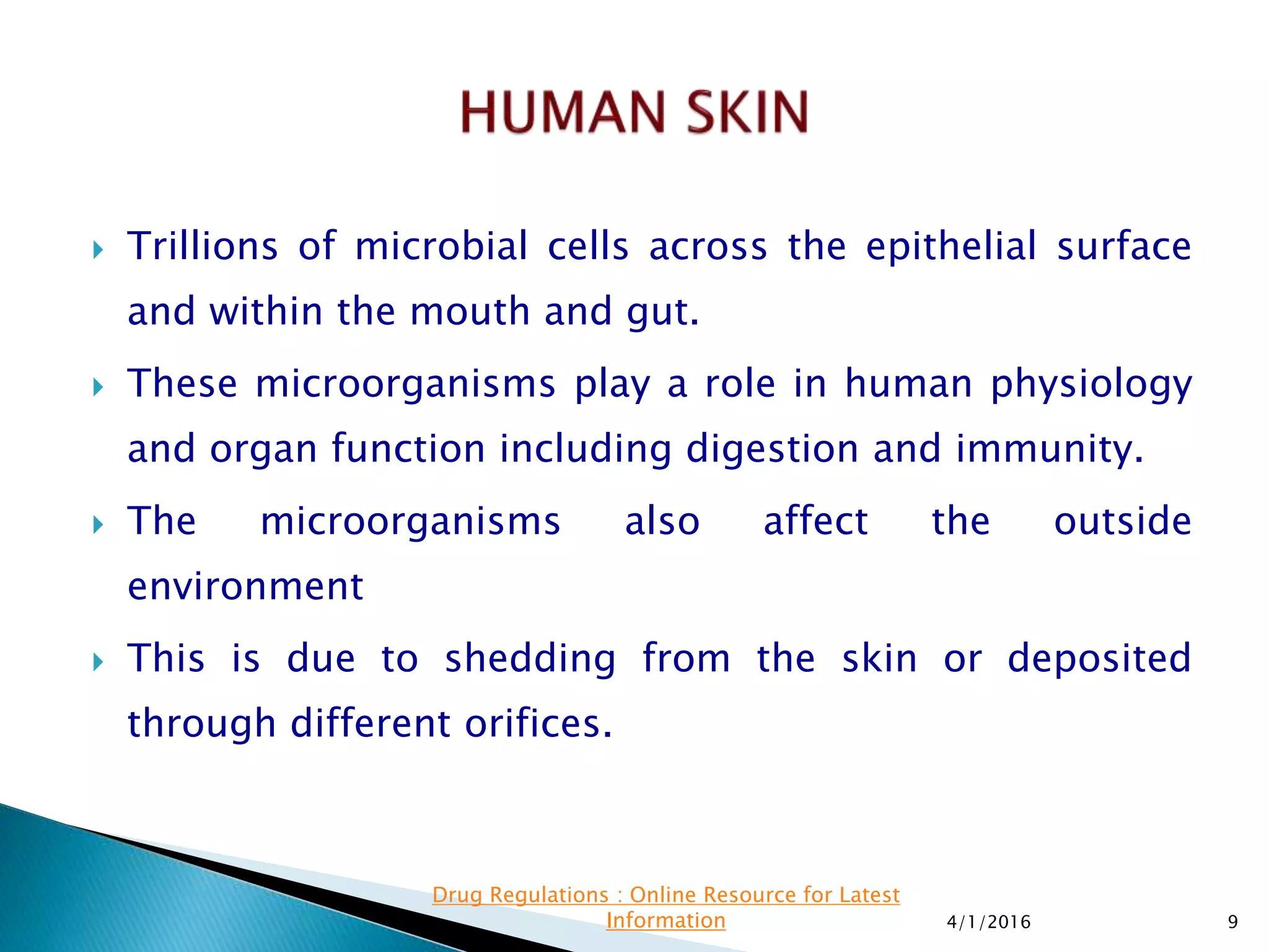  Trillions of microbial cells across the epithelial surface
and within the mouth and gut.
 These microorganisms play a role in human physiology
and organ function including digestion and immunity.
 The microorganisms also affect the outside
environment
 This is due to shedding from the skin or deposited
through different orifices.
4/1/2016 9
Drug Regulations : Online Resource for Latest
Information
 