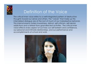 Definition of the Voice
The critical inner voice refers to a well-integrated pattern of destructive
thoughts toward our selves and others. The “voices” that make up this
internalized dialogue are at the root of much of our maladaptive behavior.
This internal enemy fosters inwardness, distrust, self-criticism, self-denial,
addictions and a retreat from goal-directed activities. The critical inner
voice effects every aspect of our lives: our self-esteem and confidence,
our personal and intimate relationships, and our performance and
accomplishments at school and work.
 