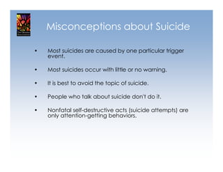 Misconceptions about Suicide

•   Most suicides are caused by one particular trigger
    event.

•   Most suicides occur with little or no warning.

•   It is best to avoid the topic of suicide.

•   People who talk about suicide don't do it.

•   Nonfatal self-destructive acts (suicide attempts) are
    only attention-getting behaviors.
 