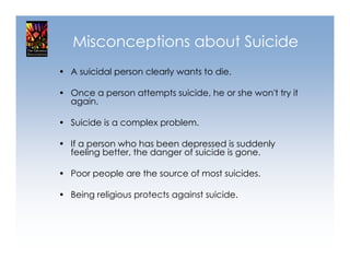 Misconceptions about Suicide
• A suicidal person clearly wants to die.

• Once a person attempts suicide, he or she won't try it
  again.

• Suicide is a complex problem.

• If a person who has been depressed is suddenly
  feeling better, the danger of suicide is gone.

• Poor people are the source of most suicides.

• Being religious protects against suicide.
 