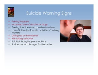 Suicide Warning Signs
•   Feeling trapped
•   Increased use of alcohol or drugs
•   Feeling that they are a burden to others
•   Loss of interest in favorite activities -“nothing
    matters”
•   Giving up on themselves
•   Risk-taking behavior
•   Suicidal thoughts, plans, actions
•   Sudden mood changes for the better
 