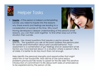 Helper Tasks
•   Inquire – If the person is indeed contemplating
    suicide, you need to inquire into the reasons
    why these events and feelings are leading to a
    consideration of suicide at this time. Why now?
    Having developed a deeper understanding of the persons at-risk
    reasons, you can then work together to find other ways out of the
    situation then suicide.

•   Assess – Use closed questions that require a yes/no answer. Be
    specific. The questions you ask at this point address the persons plan
    for suicide and information about prior suicidal behavior. Your
    assessment is a combination of gut feelings and an assessment of risk
    factors you have learned about. In a situation where a person’s life is
    at stake, it is better to do too much than not enough.

    Help identify the personal strengths and opportunities that might
    orient him or her toward life. How did he or she solve serious
    problems previously? Be ready to speak for the life side! The sensitive
    introduction of commitment to life allows both sides of ambivalence
    to be experienced by the person at-risk.
 
