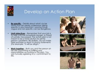 Develop an Action Plan

•   Be specific – Details about what’s to be
    done must be clearly understood. Being
    specific is very important. Leaving things
    vague and non-specific can be dangerous.

•   Limit objectives – Remember that your job is
    to help until the immediate danger, or threat
    of suicide, has passed. The action plan is not
    meant to be a total solution for all the
    person’s problems. Be realistic. Do not make
    false promises or resort to phony statements
    (For example: “It will be alright.”

•   Work together – Both you and the person at-
    risk are committing to fulfilling your
    responsibilities according to the plan. You
    are mutually agreeing to a commitment to
    life.
 
