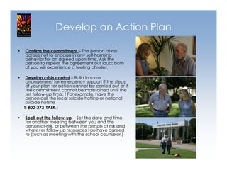 Develop an Action Plan

•   Confirm the commitment – The person at-risk
    agrees not to engage in any self-harming
    behavior for an agreed upon time. Ask the
    person to repeat the agreement out loud; both
    of you will experience a feeling of relief.

•    Develop crisis control – Build in some
     arrangement for emergency support if the steps
     of your plan for action cannot be carried out or if
     the commitment cannot be maintained until the
     set follow-up time. ( For example, have the
     person call the local suicide hotline or national
     suicide hotline
    1-800-273-TALK.)

•   Spell out the follow-up - Set the date and time
    for another meeting between you and the
    person at-risk, or between the person at risk and
    whatever follow-up resources you have agreed
    to (such as meeting with the school counselor.)
 