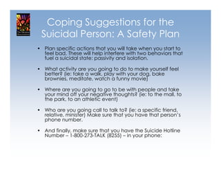 Coping Suggestions for the
 Suicidal Person: A Safety Plan
• Plan specific actions that you will take when you start to
  feel bad. These will help interfere with two behaviors that
  fuel a suicidal state: passivity and isolation.

• What activity are you going to do to make yourself feel
  better? (ie: take a walk, play with your dog, bake
  brownies, meditate, watch a funny movie)

• Where are you going to go to be with people and take
  your mind off your negative thoughts? (ie: to the mall, to
  the park, to an athletic event)

• Who are you going call to talk to? (ie: a specific friend,
  relative, minister) Make sure that you have that person’s
  phone number.

• And finally, make sure that you have the Suicide Hotline
  Number – 1-800-273-TALK (8255) – in your phone:
 